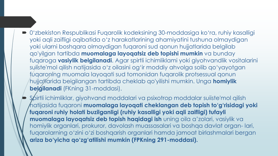 0‘zbekiston Respublikasi Fuqarolik kodeksining 30-moddasiga ko‘ra, ruhiy kasalligi
yoki aqli zaifligi oqibatida o‘z harakatlarining ahamiyatini tushuna olmaydigan
yoki ularni boshqara olmaydigan fuqaroni sud qonun hujjatlarida belgilab
qo'yilgan tartibda muomalaga layoqatsiz deb topishi mumkin va bunday
fuqaroga vasiylik belgilanadi. Agar spirtli ichimliklami yoki giyohvandlik vositalarini
suiiste'mol qilish natijasida o‘z oilasini og‘ir moddiy ahvolga solib qo‘yayotgan
fuqaroning muomala layoqati sud tomonidan fuqarolik protsessual qonun
hujjatlarida beigilangan tartibda cheklab qo'yilishi mumkin. Unga homiylik
belgilanadi (FKning 31-moddasi).
 Spirtli ichimliklar, giyohvand moddalari va psixotrop moddalar suiiste'mol qilish
natijasida fuqaroni muomalaga layoqati cheklangan deb topish to‘g‘risidagi yoki
fuqaroni ruhiy holati buzilganligi (ruhiy kasalligi yoki aqli zaifligi) tufayli
muomalaga layoqatsiz deb topish haqidagi ish uning oila a’zolari, vasiylik va
homiylik organlari, prokuror, davolash muassasalari va boshqa davlat organ- lari, 
fuqarolarning o‘zini o‘zi boshqarish organlari hamda jamoat birlashmalari bergan
ariza bo‘yicha qo‘zg‘atilishi mumkin (FPKning 291-moddasi).
