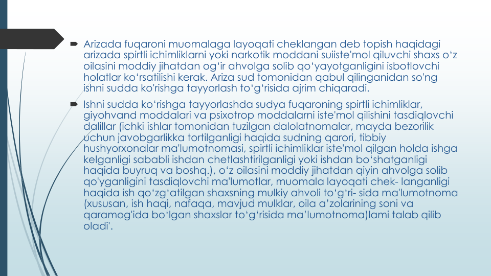  Arizada fuqaroni muomalaga layoqati cheklangan deb topish haqidagi
arizada spirtli ichimliklarni yoki narkotik moddani suiiste'mol qiluvchi shaxs o‘z
oilasini moddiy jihatdan og‘ir ahvolga solib qo‘yayotganligini isbotlovchi
holatlar ko‘rsatilishi kerak. Ariza sud tomonidan qabul qilinganidan so'ng
ishni sudda ko'rishga tayyorlash to‘g‘risida ajrim chiqaradi.
 Ishni sudda ko‘rishga tayyorlashda sudya fuqaroning spirtli ichimliklar, 
giyohvand moddalari va psixotrop moddalarni iste'mol qilishini tasdiqlovchi
dalillar (ichki ishlar tomonidan tuzilgan dalolatnomalar, mayda bezorilik
uchun javobgarlikka tortilganligi haqida sudning qarori, tibbiy
hushyorxonalar ma'lumotnomasi, spirtli ichimliklar iste'mol qilgan holda ishga
kelganligi sababli ishdan chetlashtirilganligi yoki ishdan bo‘shatganligi
haqida buyruq va boshq.), o‘z oilasini moddiy jihatdan qiyin ahvolga solib
qo'yganligini tasdiqlovchi ma'lumotlar, muomala layoqati chek- langanligi
haqida ish qo‘zg‘atilgan shaxsning mulkiy ahvoli to‘g‘ri- sida ma'lumotnoma
(xususan, ish haqi, nafaqa, mavjud mulklar, oila a’zolarining soni va
qaramog'ida bo‘lgan shaxslar to‘g‘risida ma’lumotnoma)lami talab qilib
oladi'.
