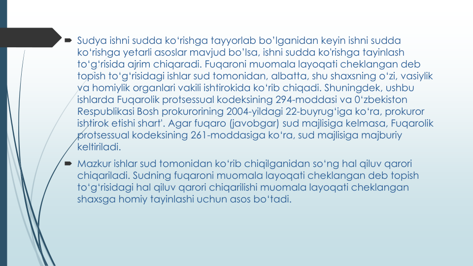  Sudya ishni sudda ko‘rishga tayyorlab bo’lganidan keyin ishni sudda
ko‘rishga yetarli asoslar mavjud bo’lsa, ishni sudda ko'rishga tayinlash
to‘g‘risida ajrim chiqaradi. Fuqaroni muomala layoqati cheklangan deb 
topish to‘g‘risidagi ishlar sud tomonidan, albatta, shu shaxsning o‘zi, vasiylik
va homiylik organlari vakili ishtirokida ko‘rib chiqadi. Shuningdek, ushbu
ishlarda Fuqarolik protsessual kodeksining 294-moddasi va 0‘zbekiston 
Respublikasi Bosh prokurorining 2004-yildagi 22-buyrug‘iga ko‘ra, prokuror
ishtirok etishi shart'. Agar fuqaro (javobgar) sud majlisiga kelmasa, Fuqarolik
protsessual kodeksining 261-moddasiga ko‘ra, sud majlisiga majburiy
keltiriladi.
 Mazkur ishlar sud tomonidan ko‘rib chiqilganidan so‘ng hal qiluv qarori
chiqariladi. Sudning fuqaroni muomala layoqati cheklangan deb topish
to‘g‘risidagi hal qiluv qarori chiqarilishi muomala layoqati cheklangan
shaxsga homiy tayinlashi uchun asos bo‘tadi.
