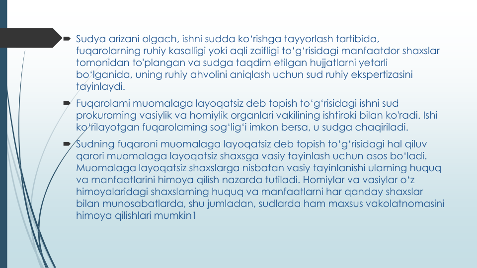  Sudya arizani olgach, ishni sudda ko‘rishga tayyorlash tartibida, 
fuqarolarning ruhiy kasalligi yoki aqli zaifligi to‘g‘risidagi manfaatdor shaxslar
tomonidan to'plangan va sudga taqdim etilgan hujjatlarni yetarli
bo‘lganida, uning ruhiy ahvolini aniqlash uchun sud ruhiy ekspertizasini
tayinlaydi.
 Fuqarolami muomalaga layoqatsiz deb topish to‘g‘risidagi ishni sud
prokurorning vasiylik va homiylik organlari vakilining ishtiroki bilan ko'radi. Ishi
ko‘rilayotgan fuqarolaming sog‘lig‘i imkon bersa, u sudga chaqiriladi.
 Sudning fuqaroni muomalaga layoqatsiz deb topish to‘g‘risidagi hal qiluv
qarori muomalaga layoqatsiz shaxsga vasiy tayinlash uchun asos bo‘ladi. 
Muomalaga layoqatsiz shaxslarga nisbatan vasiy tayinlanishi ulaming huquq
va manfaatlarini himoya qilish nazarda tutiladi. Homiylar va vasiylar o‘z
himoyalaridagi shaxslaming huquq va manfaatlarni har qanday shaxslar
bilan munosabatlarda, shu jumladan, sudlarda ham maxsus vakolatnomasini
himoya qilishlari mumkin1 
