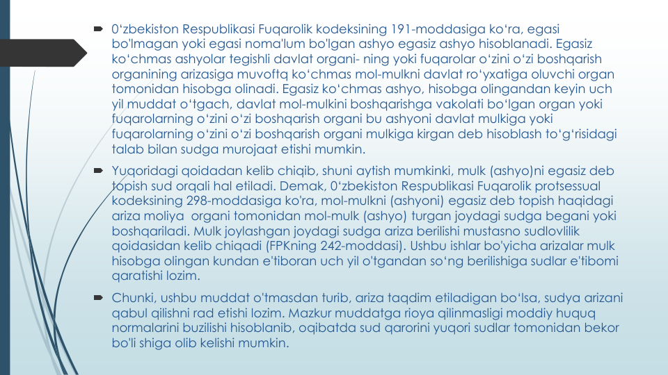  0‘zbekiston Respublikasi Fuqarolik kodeksining 191-moddasiga ko‘ra, egasi
bo'lmagan yoki egasi noma'lum bo'lgan ashyo egasiz ashyo hisoblanadi. Egasiz
ko‘chmas ashyolar tegishli davlat organi- ning yoki fuqarolar o‘zini o‘zi boshqarish
organining arizasiga muvoftq ko‘chmas mol-mulkni davlat ro‘yxatiga oluvchi organ 
tomonidan hisobga olinadi. Egasiz ko‘chmas ashyo, hisobga olingandan keyin uch
yil muddat o‘tgach, davlat mol-mulkini boshqarishga vakolati bo‘lgan organ yoki
fuqarolarning o‘zini o‘zi boshqarish organi bu ashyoni davlat mulkiga yoki
fuqarolarning o‘zini o‘zi boshqarish organi mulkiga kirgan deb hisoblash to‘g‘risidagi
talab bilan sudga murojaat etishi mumkin.
 Yuqoridagi qoidadan kelib chiqib, shuni aytish mumkinki, mulk (ashyo)ni egasiz deb 
topish sud orqali hal etiladi. Demak, 0‘zbekiston Respublikasi Fuqarolik protsessual
kodeksining 298-moddasiga ko'ra, mol-mulkni (ashyoni) egasiz deb topish haqidagi
ariza moliya organi tomonidan mol-mulk (ashyo) turgan joydagi sudga begani yoki
boshqariladi. Mulk joylashgan joydagi sudga ariza berilishi mustasno sudlovlilik
qoidasidan kelib chiqadi (FPKning 242-moddasi). Ushbu ishlar bo'yicha arizalar mulk
hisobga olingan kundan e'tiboran uch yil o'tgandan so‘ng berilishiga sudlar e'tibomi
qaratishi lozim.
 Chunki, ushbu muddat o'tmasdan turib, ariza taqdim etiladigan bo‘lsa, sudya arizani
qabul qilishni rad etishi lozim. Mazkur muddatga rioya qilinmasligi moddiy huquq
normalarini buzilishi hisoblanib, oqibatda sud qarorini yuqori sudlar tomonidan bekor
bo'li shiga olib kelishi mumkin.
