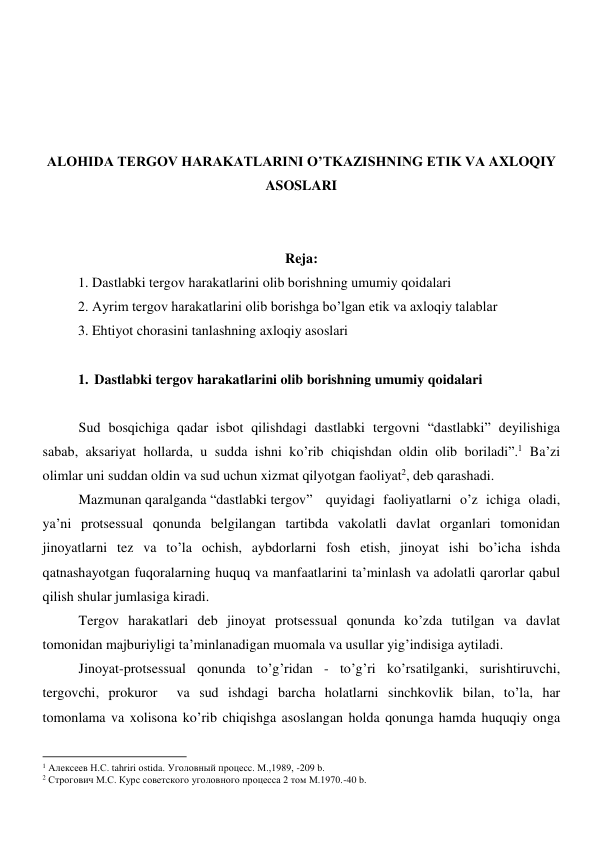  
 
 
 
ALOHIDA TERGOV HARAKATLARINI O’TKAZISHNING ETIK VA AXLOQIY 
ASOSLARI 
 
 
Reja: 
1. Dastlabki tergov harakatlarini olib borishning umumiy qoidalari 
2. Ayrim tergov harakatlarini olib borishga bo’lgan etik va axloqiy talablar 
3. Ehtiyot chorasini tanlashning axloqiy asoslari 
 
1. Dastlabki tergov harakatlarini olib borishning umumiy qoidalari 
 
Sud bosqichiga qadar isbot qilishdagi dastlabki tergovni “dastlabki” deyilishiga 
sabab, aksariyat hollarda, u sudda ishni ko’rib chiqishdan oldin olib boriladi”.1 Ba’zi 
olimlar uni suddan oldin va sud uchun xizmat qilyotgan faoliyat2, deb qarashadi. 
Mazmunan qaralganda “dastlabki tergov”  quyidagi faoliyatlarni o’z ichiga oladi, 
ya’ni protsessual qonunda belgilangan tartibda vakolatli davlat organlari tomonidan 
jinoyatlarni tez va to’la ochish, aybdorlarni fosh etish, jinoyat ishi bo’icha ishda 
qatnashayotgan fuqoralarning huquq va manfaatlarini ta’minlash va adolatli qarorlar qabul 
qilish shular jumlasiga kiradi. 
Tergov harakatlari deb jinoyat protsessual qonunda ko’zda tutilgan va davlat 
tomonidan majburiyligi ta’minlanadigan muomala va usullar yig’indisiga aytiladi. 
Jinoyat-protsessual qonunda to’g’ridan - to’g’ri ko’rsatilganki, surishtiruvchi, 
tergovchi, prokuror  va sud ishdagi barcha holatlarni sinchkovlik bilan, to’la, har 
tomonlama va xolisona ko’rib chiqishga asoslangan holda qonunga hamda huquqiy onga 
                                                           
1 Aлексеев Н.С. tahriri ostida. Уголовный процесс. М.,1989, -209 b. 
2 Строгович М.С. Курс советского уголовного процесса 2 том М.1970.-40 b.  
