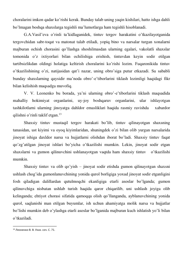 choralarini imkon qadar ko’rishi kerak. Bunday talab uning yaqin kishilari, hatto ishga dahli 
bo’lmagan boshqa shaxslarga tegishli ma’lumotlarga ham tegishli hisoblanadi. 
G.A.Vasil’eva o’rinli ta’kidlaganidek, tintuv tergov harakatini o’tkazilayotganida 
tergovchidan sabr-toqat va matonat talab etiladi, yopiq bino va narsalar turgan xonalarni 
majburan ochish chorasini qo’llashga shoshilmasdan ularning egalari, vakolatli shaxslar 
tomonida o’z ixtiyorlari bilan ochilishiga erishish, tintuvdan keyin sodir etilgan 
tartibsizlikdan oldingi holatiga keltirish choralarini ko’rishi lozim. Fuqaronikida tintuv 
o’tkazilishining o’zi, natijasidan qat’i nazar, uning obro’siga putur etkazadi. Su sababli 
bunday shaxslarning qaysidir ma’noda obro’-e’tiborlarini tiklash lozimligi haqidagi fikr 
bilan kelishish maqsadga muvofiq.  
V. V. Leonenko bu borada, ya’ni ularning obro’-e’tiborlarini tiklash maqsadida 
mahalliy hokimiyat organlarini, uy-joy boshqaruv organlarini, ular ishlayotgan 
tashkilotlarni ularning jinoyatga dahldor emasliklari haqida rasmiy ravishda   xabardor 
qilishni o’rinli taklif etgan.13   
Shaxsiy tintuv mustaqil tergov harakati bo’lib, tintuv qilinayotgan shaxsning 
tanasidan, ust kiyimi va oyoq kiyimlaridan, shuningdek o’zi bilan olib yurgan narsalarida 
jinoyat ishiga daxldor narsa va hujjatlarni olishdan iborat bo’ladi. Shaxsiy tintuv faqat 
qo’zg’atilgan jinoyat ishlari bo’yicha o’tkazilishi mumkin. Lekin, jinoyat sodir etgan 
shaxslarni va gumon qilinuvchini ushlanayotgan vaqtda ham shaxsiy tintuv   o’tkazilishi 
mumkin.  
Shaxsiy tintuv va olib qo’yish – jinoyat sodir etishda gumon qilinayotgan shaxsni 
ushlash chog’ida gumonlanuvchining yonida qurol borligiga yoxud jinoyat sodir etganligini 
fosh qiladigan dalillardan qutulmoqchi ekanligiga etarli asoslar bo’lganda; gumon 
qilinuvchiga nisbatan ushlab turish haqida qaror chiqarilib, uni ushlash joyiga olib 
kelinganda; ehtiyot chorasi sifatida qamoqqa olish qo’llanganda, ayblanuvchining yonida 
qurol, saqlanishi man etilgan buyumlar, ish uchun ahamiyatga molik narsa va hujjatlar 
bo’lishi mumkin deb o’ylashga etarli asoslar bo’lganida majburan kuch ishlatish yo’li bilan 
o’tkaziladi.   
                                                           
13 Леоненко В. В. Указ. соч. С. 71. 
 
