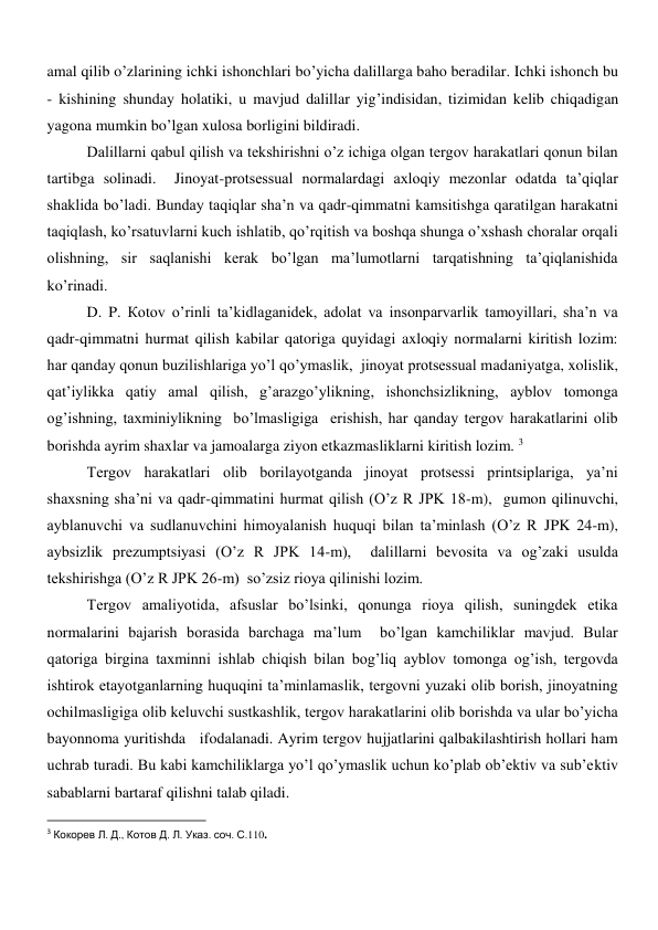 amal qilib o’zlarining ichki ishonchlari bo’yicha dalillarga baho beradilar. Ichki ishonch bu 
- kishining shunday holatiki, u mavjud dalillar yig’indisidan, tizimidan kelib chiqadigan 
yagona mumkin bo’lgan xulosa borligini bildiradi.  
Dalillarni qabul qilish va tekshirishni o’z ichiga olgan tergov harakatlari qonun bilan 
tartibga solinadi.  Jinoyat-protsessual normalardagi axloqiy mezonlar odatda ta’qiqlar 
shaklida bo’ladi. Bunday taqiqlar sha’n va qadr-qimmatni kamsitishga qaratilgan harakatni 
taqiqlash, ko’rsatuvlarni kuch ishlatib, qo’rqitish va boshqa shunga o’xshash choralar orqali 
olishning, sir saqlanishi kerak bo’lgan ma’lumotlarni tarqatishning ta’qiqlanishida 
ko’rinadi.    
D. P. Коtоv o’rinli ta’kidlaganidek, adolat va insonparvarlik tamoyillari, sha’n va 
qadr-qimmatni hurmat qilish kabilar qatoriga quyidagi axloqiy normalarni kiritish lozim: 
har qanday qonun buzilishlariga yo’l qo’ymaslik,  jinoyat protsessual madaniyatga, xolislik, 
qat’iylikka qatiy amal qilish, g’arazgo’ylikning, ishonchsizlikning, ayblov tomonga 
og’ishning, taxminiylikning  bo’lmasligiga  erishish, har qanday tergov harakatlarini olib 
borishda ayrim shaxlar va jamoalarga ziyon etkazmasliklarni kiritish lozim. 3 
Tergov harakatlari olib borilayotganda jinoyat protsessi printsiplariga, ya’ni 
shaxsning sha’ni va qadr-qimmatini hurmat qilish (O’z R JPK 18-m),  gumon qilinuvchi, 
ayblanuvchi va sudlanuvchini himoyalanish huquqi bilan ta’minlash (O’z R JPK 24-m),  
aybsizlik prezumptsiyasi (O’z R JPK 14-m),  dalillarni bevosita va og’zaki usulda 
tekshirishga (O’z R JPK 26-m)  so’zsiz rioya qilinishi lozim.  
Tergov amaliyotida, afsuslar bo’lsinki, qonunga rioya qilish, suningdek etika 
normalarini bajarish borasida barchaga ma’lum  bo’lgan kamchiliklar mavjud. Bular 
qatoriga birgina taxminni ishlab chiqish bilan bog’liq ayblov tomonga og’ish, tergovda 
ishtirok etayotganlarning huquqini ta’minlamaslik, tergovni yuzaki olib borish, jinoyatning 
ochilmasligiga olib keluvchi sustkashlik, tergov harakatlarini olib borishda va ular bo’yicha 
bayonnoma yuritishda   ifodalanadi. Ayrim tergov hujjatlarini qalbakilashtirish hollari ham 
uchrab turadi. Bu kabi kamchiliklarga yo’l qo’ymaslik uchun ko’plab ob’ektiv va sub’ektiv 
sabablarni bartaraf qilishni talab qiladi. 
                                                           
3 Кокорев Л. Д., Котов Д. Л. Указ. соч. С.110. 
 
