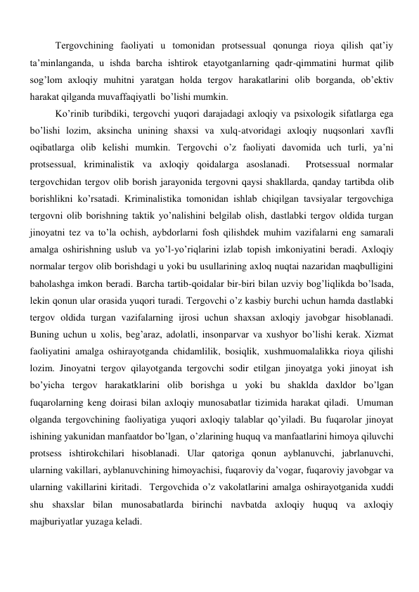 Tergovchining faoliyati u tomonidan protsessual qonunga rioya qilish qat’iy 
ta’minlanganda, u ishda barcha ishtirok etayotganlarning qadr-qimmatini hurmat qilib 
sog’lom axloqiy muhitni yaratgan holda tergov harakatlarini olib borganda, ob’ektiv 
harakat qilganda muvaffaqiyatli  bo’lishi mumkin.  
Ko’rinib turibdiki, tergovchi yuqori darajadagi axloqiy va psixologik sifatlarga ega 
bo’lishi lozim, aksincha unining shaxsi va xulq-atvoridagi axloqiy nuqsonlari xavfli 
oqibatlarga olib kelishi mumkin. Tergovchi o’z faoliyati davomida uch turli, ya’ni 
protsessual, kriminalistik va axloqiy qoidalarga asoslanadi.  Protsessual normalar 
tergovchidan tergov olib borish jarayonida tergovni qaysi shakllarda, qanday tartibda olib 
borishlikni ko’rsatadi. Kriminalistika tomonidan ishlab chiqilgan tavsiyalar tergovchiga 
tergovni olib borishning taktik yo’nalishini belgilab olish, dastlabki tergov oldida turgan 
jinoyatni tez va to’la ochish, aybdorlarni fosh qilishdek muhim vazifalarni eng samarali 
amalga oshirishning uslub va yo’l-yo’riqlarini izlab topish imkoniyatini beradi. Axloqiy 
normalar tergov olib borishdagi u yoki bu usullarining axloq nuqtai nazaridan maqbulligini 
baholashga imkon beradi. Barcha tartib-qoidalar bir-biri bilan uzviy bog’liqlikda bo’lsada, 
lekin qonun ular orasida yuqori turadi. Tergovchi o’z kasbiy burchi uchun hamda dastlabki 
tergov oldida turgan vazifalarning ijrosi uchun shaxsan axloqiy javobgar hisoblanadi. 
Buning uchun u xolis, beg’araz, adolatli, insonparvar va xushyor bo’lishi kerak. Xizmat 
faoliyatini amalga oshirayotganda chidamlilik, bosiqlik, xushmuomalalikka rioya qilishi 
lozim. Jinoyatni tergov qilayotganda tergovchi sodir etilgan jinoyatga yoki jinoyat ish 
bo’yicha tergov harakatklarini olib borishga u yoki bu shaklda daxldor bo’lgan 
fuqarolarning keng doirasi bilan axloqiy munosabatlar tizimida harakat qiladi.  Umuman 
olganda tergovchining faoliyatiga yuqori axloqiy talablar qo’yiladi. Bu fuqarolar jinoyat 
ishining yakunidan manfaatdor bo’lgan, o’zlarining huquq va manfaatlarini himoya qiluvchi 
protsess ishtirokchilari hisoblanadi. Ular qatoriga qonun ayblanuvchi, jabrlanuvchi, 
ularning vakillari, ayblanuvchining himoyachisi, fuqaroviy da’vogar, fuqaroviy javobgar va 
ularning vakillarini kiritadi.  Tergovchida o’z vakolatlarini amalga oshirayotganida xuddi 
shu shaxslar bilan munosabatlarda birinchi navbatda axloqiy huquq va axloqiy 
majburiyatlar yuzaga keladi. 
