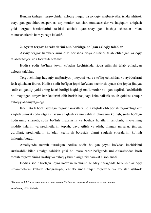 Bundan tashqari tergovchida  axloqiy huquq va axloqiy majburiyatlar ishda ishtirok 
etayotgan guvohlar, exspertlar, tarjimonlar, xolislar, mutaxassislar va haqiqatni aniqlash 
yoki tergov harakatlarini tashkil etishda qatnashayotgan boshqa shaxalar bilan 
munosabatlarda ham yuzaga keladi4. 
 
2. Ayrim tergov harakatlarini olib borishga bo’lgan axloqiy talablar 
Asosiy tergov harakatklarini olib borishda rioya qilinishi talab etiladigan axloqiy 
talablar to’g’risida to’xtalib o’tamiz.   
Hodisa sodir bo’lgan joyni ko’zdan kechirishda rioya qilinishi talab etiladigan 
axloqiy talablar.  
Tergovchining huquqiy majburiyati jinoyatni tez va to’liq ochishdan va aybdorlarni 
fosh qilishdan iborat. Hodisa sodir bo’lgan joyni ko’zdan kechirish aynan shu joyda jinoyat 
sodir etilganligi yoki uning izlari borligi haqidagi ma’lumotlar bo’lgan taqdirda kechiktirib 
bo’lmaydigan tergov harakatlarini olib borish haqidagi kriminalistik uslub qoidasi chuqur 
axloqiy ahamiyatga ega. 
Kechiktirib bo’lmaydigan tergov harakatlarini o’z vaqtida olib borish tergovchiga o’z 
vaqtida jinoyat sodir etgan shaxsni aniqlash va uni ushlash chorasini ko’rish, sodir bo’lgan 
hodisaning sharoiti, sodir bo’lish mexanismi va boshqa holatlarni aniqlash, jinoyatning 
moddiy izlarini va predmetlarini topish, qayd qilish va olish, olingan narsalar, jinoyat 
qurollari, predmetlarni ko’zdan kechirish borasida ularni saqlash choralarini ko’rish 
imkonini beradi.   
Amaliyotda uchrab turadigan hodisa sodir bo’lgan joyni ko’zdan kechirishni 
sustkashlik bilan amalga oshirish yoki bo’lmasa zarur bo’lganda uni o’tkazishdan bosh 
tortish tergovchining kasbiy va axloqiy burchlariga zid harakat hisoblanadi.  
Hodisa sodir bo’lgan joyni ko’zdan kechirish bunday qaraganda biron-bir axloqiy 
muammolarni keltirib chiqarmaydi, chunki unda faqat tergovchi va xolislar ishtirok 
                                                           
4 Васильева Г.А.Профессиональная этика юриста.Учебно-методический комплекс по дисциплине 
Челябинск, 2005. 40-50 b. 
 
 
