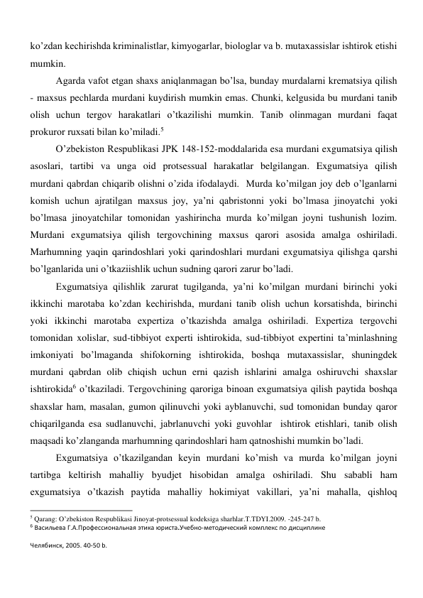 ko’zdan kechirishda kriminalistlar, kimyogarlar, biologlar va b. mutaxassislar ishtirok etishi 
mumkin.  
Agarda vafot etgan shaxs aniqlanmagan bo’lsa, bunday murdalarni krematsiya qilish 
- maxsus pechlarda murdani kuydirish mumkin emas. Chunki, kelgusida bu murdani tanib 
olish uchun tergov harakatlari o’tkazilishi mumkin. Tanib olinmagan murdani faqat 
prokuror ruxsati bilan ko’miladi.5  
O’zbekiston Respublikasi JPK 148-152-moddalarida esa murdani exgumatsiya qilish 
asoslari, tartibi va unga oid protsessual harakatlar belgilangan. Exgumatsiya qilish   
murdani qabrdan chiqarib olishni o’zida ifodalaydi.  Murda ko’milgan joy deb o’lganlarni 
komish uchun ajratilgan maxsus joy, ya’ni qabristonni yoki bo’lmasa jinoyatchi yoki  
bo’lmasa jinoyatchilar tomonidan yashirincha murda ko’milgan joyni tushunish lozim. 
Murdani exgumatsiya qilish tergovchining maxsus qarori asosida amalga oshiriladi. 
Marhumning yaqin qarindoshlari yoki qarindoshlari murdani exgumatsiya qilishga qarshi 
bo’lganlarida uni o’tkaziishlik uchun sudning qarori zarur bo’ladi. 
Exgumatsiya qilishlik zarurat tugilganda, ya’ni ko’milgan murdani birinchi yoki 
ikkinchi marotaba ko’zdan kechirishda, murdani tanib olish uchun korsatishda, birinchi 
yoki ikkinchi marotaba expertiza o’tkazishda amalga oshiriladi. Expertiza tergovchi 
tomonidan xolislar, sud-tibbiyot experti ishtirokida, sud-tibbiyot expertini ta’minlashning 
imkoniyati bo’lmaganda shifokorning ishtirokida, boshqa mutaxassislar, shuningdek 
murdani qabrdan olib chiqish uchun erni qazish ishlarini amalga oshiruvchi shaxslar 
ishtirokida6 o’tkaziladi. Tergovchining qaroriga binoan exgumatsiya qilish paytida boshqa 
shaxslar ham, masalan, gumon qilinuvchi yoki ayblanuvchi, sud tomonidan bunday qaror 
chiqarilganda esa sudlanuvchi, jabrlanuvchi yoki guvohlar  ishtirok etishlari, tanib olish 
maqsadi ko’zlanganda marhumning qarindoshlari ham qatnoshishi mumkin bo’ladi.  
Exgumatsiya o’tkazilgandan keyin murdani ko’mish va murda ko’milgan joyni 
tartibga keltirish mahalliy byudjet hisobidan amalga oshiriladi. Shu sababli ham  
exgumatsiya o’tkazish paytida mahalliy hokimiyat vakillari, ya’ni mahalla, qishloq 
                                                           
5 Qarang: O’zbekiston Respublikasi Jinoyat-protsessual kodeksiga sharhlar.T.TDYI.2009. -245-247 b. 
6 Васильева Г.А.Профессиональная этика юриста.Учебно-методический комплекс по дисциплине 
Челябинск, 2005. 40-50 b. 
