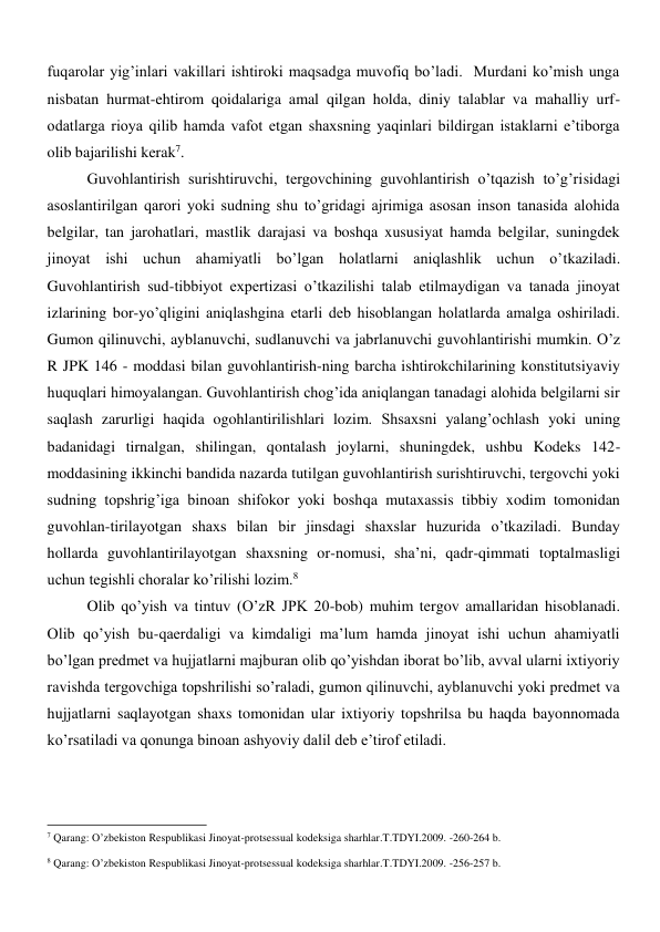 fuqarolar yig’inlari vakillari ishtiroki maqsadga muvofiq bo’ladi.  Murdani ko’mish unga 
nisbatan hurmat-ehtirom qoidalariga amal qilgan holda, diniy talablar va mahalliy urf-
odatlarga rioya qilib hamda vafot etgan shaxsning yaqinlari bildirgan istaklarni e’tiborga 
olib bajarilishi kerak7.  
Guvohlantirish surishtiruvchi, tergovchining guvohlantirish o’tqazish to’g’risidagi 
asoslantirilgan qarori yoki sudning shu to’gridagi ajrimiga asosan inson tanasida alohida 
belgilar, tan jarohatlari, mastlik darajasi va boshqa xususiyat hamda belgilar, suningdek 
jinoyat ishi uchun ahamiyatli bo’lgan holatlarni aniqlashlik uchun o’tkaziladi. 
Guvohlantirish sud-tibbiyot expertizasi o’tkazilishi talab etilmaydigan va tanada jinoyat 
izlarining bor-yo’qligini aniqlashgina etarli deb hisoblangan holatlarda amalga oshiriladi. 
Gumon qilinuvchi, ayblanuvchi, sudlanuvchi va jabrlanuvchi guvohlantirishi mumkin. O’z 
R JPK 146 - moddasi bilan guvohlantirish-ning barcha ishtirokchilarining konstitutsiyaviy 
huquqlari himoyalangan. Guvohlantirish chog’ida aniqlangan tanadagi alohida belgilarni sir 
saqlash zarurligi haqida ogohlantirilishlari lozim. Shsaxsni yalang’ochlash yoki uning 
badanidagi tirnalgan, shilingan, qontalash joylarni, shuningdek, ushbu Kodeks 142-
moddasining ikkinchi bandida nazarda tutilgan guvohlantirish surishtiruvchi, tergovchi yoki 
sudning topshrig’iga binoan shifokor yoki boshqa mutaxassis tibbiy xodim tomonidan 
guvohlan-tirilayotgan shaxs bilan bir jinsdagi shaxslar huzurida o’tkaziladi. Bunday 
hollarda guvohlantirilayotgan shaxsning or-nomusi, sha’ni, qadr-qimmati toptalmasligi 
uchun tegishli choralar ko’rilishi lozim.8 
Olib qo’yish va tintuv (O’zR JPK 20-bob) muhim tergov amallaridan hisoblanadi. 
Olib qo’yish bu-qaerdaligi va kimdaligi ma’lum hamda jinoyat ishi uchun ahamiyatli 
bo’lgan predmet va hujjatlarni majburan olib qo’yishdan iborat bo’lib, avval ularni ixtiyoriy 
ravishda tergovchiga topshrilishi so’raladi, gumon qilinuvchi, ayblanuvchi yoki predmet va 
hujjatlarni saqlayotgan shaxs tomonidan ular ixtiyoriy topshrilsa bu haqda bayonnomada 
ko’rsatiladi va qonunga binoan ashyoviy dalil deb e’tirof etiladi.  
                                                           
7 Qarang: O’zbekiston Respublikasi Jinoyat-protsessual kodeksiga sharhlar.T.TDYI.2009. -260-264 b. 
 
8 Qarang: O’zbekiston Respublikasi Jinoyat-protsessual kodeksiga sharhlar.T.TDYI.2009. -256-257 b. 
