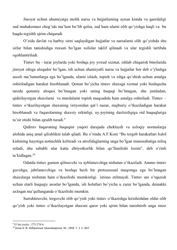 Jinoyat uchun ahamiyatga molik narsa va hujjatlarning aynan kimda va qaerdaligi 
sud muhakomasi chog’ida ma’lum bo’lib qolsa, sud ham ularni olib qo’yishga haqli va  bu 
haqda tegishli ajrim chiqaradi.  
O’zida davlat va harbiy sirni saqlaydigan hujjatlar va narsalarni olib qo’yishda shu 
sirlar bilan tanishishga ruxsati bo’lgan xolislar taklif qilinadi va ular tegishli tartibda 
ogohlantiriladi. 
Tintuv bu - turar joylarda yoki boshqa joy yoxud xizmat, ishlab chiqarish binolarida 
jinoyat ishiga aloqador bo’lgan, ish uchun ahamiyatli narsa va hujjatlar bor deb o’ylashga 
asosli ma’lumotlarga ega bo’lganda, ularni izlash, topish va ishga qo’shish uchun amalga 
oshiriladigan harakat hisoblanadi. Qonun bo’yicha tintuv shaxsga xizmat yoki boshqacha 
tarzda qonuniy aloqasi bo’lmagan yoki uning huquqi bo’lmagan, shu jumladan, 
qidirilayotgan shaxslarni  va murdalarni topish maqsadida ham amalga oshiriladi. Tintuv – 
tintuv o’tkazilayotgan shaxsning ixtiyoridan qat’i nazar, majburiy o’tkaziladigan harakat 
hisoblanadi va fuqarolarning shaxsiy erkinligi, uy-joyining daxlsizligiga oid huquqlariga 
ta’sir etishi bilan ajralib turadi.9  
Qidiruv fuqaroning huquqini yuqori darajada cheklaydi va axloqiy normalarga 
alohida aniq amal qilishlikni talab qiladi. Bu o’rinda A.F.Koni “Bu tergob harakatlari halol 
kishining hayotiga notinchlik keltiradi va atrofidaglarning unga bo’lgan munosabatiga nifoq 
soladi, shu sababli ular katta ehtiyotkorlik bilan qo’llanilishi lozim”, deb o’rinli 
ta’kidlagan.10  
Odatda tintuv gumon qilinuvchi va ayblanuvchiga nisbatan o’tkaziladi. Ammo tintuv 
guvohga, jabrlanuvchiga va boshqa hech bir protssessual maqomga ega bo’lmagan 
shaxslarga nisbatan ham o’tkazilishi mumkinligi  istisno etilmaydi. Tintuv uni o’tqazish 
uchun etarli huquqiy asoslar bo’lganda, ish holatlari bo’yicha u zarur bo’lganda, demakki 
axloqan ma’qullanganda o’tkazilishi mumkin.   
Surishtiruvchi, tergovchi olib qo’yish yoki tintuv o’tkazishga kirishishdan oldin olib 
qo’yish yoki tintuv o’tkazilayotgan shaxsni qaror yoki ajrim bilan tanishtirib unga imzo 
                                                           
9 O’sha joyda: -275-276 b. 
10 Кони А. Ф. Избранные произведения. М., 1959. Т. 1. С. 607. 
