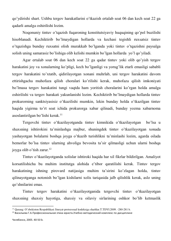 qo’ydirishi shart. Ushbu tergov harakatlarini o’tkazish ertalab soat 06 dan kech soat 22 ga 
qadarli amalga oshirilishi lozim. 
Noqonuniy tintuv o’tqazish fuqaroning konstitutsiyaviy huquqining qo’pol buzilishi 
hisoblanadi. Kechiktirib bo’lmaydigan hollarda va kechasi tegishli ruxsatsiz tintuv 
o’tqazishga bunday ruxsatni olish murakkab bo’lganda yoki tintuv o’tqazishni paysalga 
solish uning samarasiz bo’lishiga olib kelishi mumkin bo’lgan hollarda  yo’l qo’yiladi.  
Agar ertalab soat 06 dan kech soat 22 ga qadar tintuv yoki olib qo’yish tergov 
harakatini joy va xonalarning ko’pligi, kech bo’lganligi va yorug’lik etarli emasligi sababli 
tergov harakatini to’xtatib, qidirilayotgan xonani muhrlab, uni tergov harakatini davom 
ettirishgacha muhofaza qilish choralari ko’rilishi kerak, muhofaza qilish imkoniyati 
bo’lmasa tergov harakatini tungi vaqtda ham yoritish choralarini ko’rgan holda amalga 
oshirilishi va tergov harakati yakunlanishi lozim. Kechiktirib bo’lmaydigan hollarda tintuv 
prokurorning sanktsiyasisiz o’tkazilishi mumkin, lekin bunday holda o’tkazilgan tintuv 
haqida yigirma to’rt soat ichida prokurorga xabar qilinadi, bunday yozma xabarnoma 
asoslantirilgan bo’lishi kerak.11 
Tergovchi tintuv o’tkazilayotganda tintuv kimnikida o’tkazilayotgan  bo’lsa u 
shaxsning ishtirokini ta’minlashga majbur, shuningdek tintuv o’tkazilayotgan xonada 
yashayotgan bolalarni boshqa joyga o’tkazib turishlikni ta’minlashi lozim, agarda oilada 
bemorlar bo’lsa tintuv ularning ahvoliga bevosita ta’sir qilmasligi uchun ularni boshqa 
joyga olib o’tish zarur.12   
Tintuv o’tkazilayotganda xolislar ishtiroki haqida har xil fikrlar bildirilgan. Amaliyot 
korsatilishicha bu muhim institutga alohida e’tibor qaratilishi kerak. Tintuv tergov 
harakatining ishning pirovard natijasiga muhim ta’sirini ko’zlagan holda, tintuv 
qilinayotganga notonish bo’lgan kishilarni xolis tariqasida jalb qilishlik kerak, aslo uning 
qo’shnilarini emas.  
Tintuv tergov harakatini o’tkazilayotganida tergovchi tintuv o’tkazilayotgan 
shaxsning shaxsiy hayotiga, shaxsiy va oilaviy sirlarining oshkor bo’lib ketmaslik 
                                                           
11 Qarang: O’zbekiston Respublikasi Jinoyat-protsessual kodeksiga sharhlar.T.TDYI.2009. -280-281 b. 
12 Васильева Г.А.Профессиональная этика юриста.Учебно-методический комплекс по дисциплине 
Челябинск, 2005. 40-50 b. 

