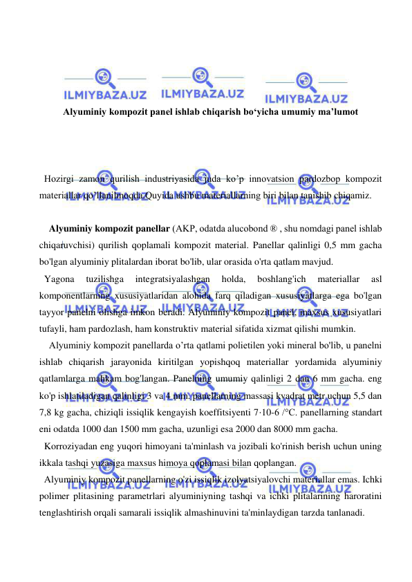  
 
 
 
 
 
Alyuminiy kompozit panel ishlab chiqarish bo‘yicha umumiy ma’lumot 
 
 
 
Hozirgi zamon qurilish industriyasida juda ko’p innovatsion pardozbop kompozit 
materiallar qo’llanilmoqda.Quyida ushbu materiallarning biri bilan tanishib chiqamiz. 
 
  Alyuminiy kompozit panellar (AKP, odatda alucobond ® , shu nomdagi panel ishlab 
chiqaruvchisi) qurilish qoplamali kompozit material. Panellar qalinligi 0,5 mm gacha 
bo'lgan alyuminiy plitalardan iborat bo'lib, ular orasida o'rta qatlam mavjud. 
Yagona 
tuzilishga 
integratsiyalashgan 
holda, 
boshlang'ich 
materiallar 
asl 
komponentlarning xususiyatlaridan alohida farq qiladigan xususiyatlarga ega bo'lgan 
tayyor panelni olishga imkon beradi. Alyuminiy kompozit panel, maxsus xususiyatlari 
tufayli, ham pardozlash, ham konstruktiv material sifatida xizmat qilishi mumkin. 
  Alyuminiy kompozit panellarda o’rta qatlami polietilen yoki mineral bo'lib, u panelni 
ishlab chiqarish jarayonida kiritilgan yopishqoq materiallar yordamida alyuminiy 
qatlamlarga mahkam bog'langan. Panelning umumiy qalinligi 2 dan 6 mm gacha. eng 
ko'p ishlatiladigan qalinligi 3 va 4 mm. panellarning massasi kvadrat metr uchun 5,5 dan 
7,8 kg gacha, chiziqli issiqlik kengayish koeffitsiyenti 7⋅10-6 /°C. panellarning standart 
eni odatda 1000 dan 1500 mm gacha, uzunligi esa 2000 dan 8000 mm gacha. 
Korroziyadan eng yuqori himoyani ta'minlash va jozibali ko'rinish berish uchun uning 
ikkala tashqi yuzasiga maxsus himoya qoplamasi bilan qoplangan. 
Alyuminiy kompozit panellarning o'zi issiqlik izolyatsiyalovchi materiallar emas. Ichki 
polimer plitasining parametrlari alyuminiyning tashqi va ichki plitalarining haroratini 
tenglashtirish orqali samarali issiqlik almashinuvini ta'minlaydigan tarzda tanlanadi. 
