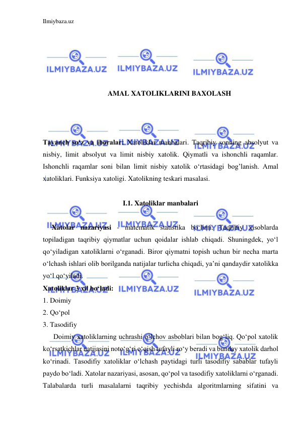 Ilmiybaza.uz 
 
 
 
 
 
 
AMAL XATOLIKLARINI BAXOLASH 
 
 
 
Tayanch so‘z va iboralar: Xatoliklar manbalari. Taqribiy sonning absolyut va 
nisbiy, limit absolyut va limit nisbiy xatolik. Qiymatli va ishonchli raqamlar. 
Ishonchli raqamlar soni bilan limit nisbiy xatolik o‘rtasidagi bog’lanish. Amal 
xatoliklari. Funksiya xatoligi. Xatolikning teskari masalasi. 
 
I.1. Xatoliklar manbalari 
 
     Xatolar nazariyasi - matematik statistika boʻlimi. Taqribiy xisoblarda 
topiladigan taqribiy qiymatlar uchun qoidalar ishlab chiqadi. Shuningdek, yoʻl 
qoʻyiladigan xatoliklarni oʻrganadi. Biror qiymatni topish uchun bir necha marta 
oʻlchash ishlari olib borilganda natijalar turlicha chiqadi, yaʼni qandaydir xatolikka 
yoʻl qoʻyiladi.  
Xatoliklar 3 xil boʻladi:  
1. Doimiy 
2. Qoʻpol 
3. Tasodifiy 
      Doimiy xatoliklarning uchrashi oʻlchov asboblari bilan bogʻliq. Qoʻpol xatolik 
koʻrsatkichlar natijasini notoʻgʻri oʻqish tufayli roʻy beradi va bunday xatolik darhol 
koʻrinadi. Tasodifiy xatoliklar oʻlchash paytidagi turli tasodifiy sabablar tufayli 
paydo boʻladi. Xatolar nazariyasi, asosan, qoʻpol va tasodifiy xatoliklarni oʻrganadi. 
Talabalarda turli masalalarni taqribiy yechishda algoritmlarning sifatini va 
