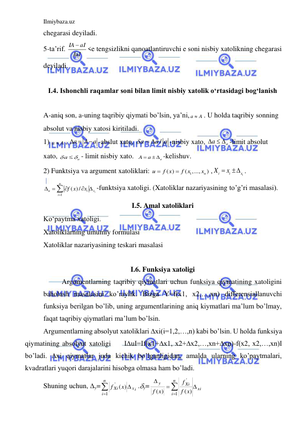 Ilmiybaza.uz 
 
chegarasi deyiladi. 
5-ta’rif. 
IaI
IA  aI
<e tengsizlikni qanoatlantiruvchi e soni nisbiy xatolikning chegarasi 
deyiladi. 
 
I.4. Ishonchli raqamlar soni bilan limit nisbiy xatolik o‘rtasidagi bog‘lanish 
 
A-aniq son, a-uning taqribiy qiymati bo’lsin, ya’ni, a
 A
. U holda taqribiy sonning 
absolut va nisbiy xatosi kiritiladi. 
1) a
 A
, a
  A a

-abslut xato, 
/
a
a a

 
-nisbiy xato, 
a
a
   -limit absolut 
xato, 
a
a
 
- limit nisbiy xato.  
a
A
 a
  -kelishuv. 
2) Funktsiya va argument xatoliklari: 
1
( )
(
,...,
n )
u
f x
f x
x


,
i
i
i
x
X
 x
 . 
1
( )/
i
n
u
i
x
i
f x
x

 




-funktsiya xatoligi. (Xatoliklar nazariyasining to’g’ri masalasi). 
I.5. Amal xatoliklari 
Ko‘paytma xatoligi.  
Xatoliklarning umumiy formulasi 
Xatoliklar nazariyasining teskari masalasi 
 
I.6. Funksiya xatoligi 
Argumentlarning taqribiy qiymatlari uchun funksiya qiymatining xatoligini 
baholash masalasini ko’raylik. Bizga Y=f(x1, x2,…,xn) differensiallanuvchi 
funksiya berilgan bo’lib, uning argumentlarining aniq kiymatlari ma’lum bo’lmay, 
faqat taqribiy qiymatlari ma’lum bo’lsin. 
Argumentlarning absolyut xatoliklari ∆xi(i=1,2,…,n) kabi bo’lsin. U holda funksiya 
qiymatining absolyut xatoligi     I∆uI=If(x1+∆x1, x2+∆x2,…,xn+∆xn)-f(x2, x2,…,xn)I 
bo’ladi. ∆xi qiymatlar juda kichik bo’lganligidan, amalda ularning ko’paytmalari, 
kvadratlari yuqori darajalarini hisobga olmasa ham bo’ladi. 
Shuning uchun, y=


n
i
хi
Xi x
f
1
'
( )
.y=
xi
n
i
Xi
y
f x
f
f x




1
'
( )
( )
 
