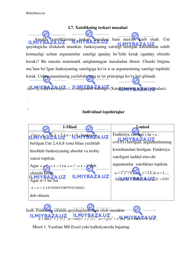 Ilmiybaza.uz 
 
 
I.7. Xatolikning teskari masalasi 
Amalda xatoliklarning teskari masalasi ham muxim kasb etadi. Uni 
quyidagicha ifodalash mumkin: funksiyaning xatoligi berilgan kattalikdan oshib 
ketmasligi uchun argumentlar xatoligi qanday bo’lishi kerak (qanday olinishi 
kerak)? Bu masala matematik aniqlanmagan masaladan iborat. Chunki birgina 
ma’lum bo’lgan funksiyaning xatoligiga ko’ra n ta argumentning xatoligi topilishi 
kerak. Ushbu masalaning yechilishi teng ta’sir prinsipiga ko’ra hal qilinadi. 
/(
( )/
),
1..
i
u
i
x
n f x
x
i
n

 



,-argument xatoligi. (Xatoliklarning teskari masalasi). 
 
 
Individual topshiriqlar 
 
1-Misol 
2-misol 
( )
,
2,3;
1..
k
n
f n
А
n k
n
N




, funktsiya 
berilgan.Uni 2,4,6,8 xona bilan yaxlitlab 
hisoblab funktsiyaning absolut va nisbiy 
xatosi topilsin. 
Agar 
2
3
n
i
k


 va 
2
2
n
i
k


  deb 
olinishi kerak. 
Agar n=1 bo’lsa 
3,141592653589793238462..
А 
 
 
deb olinsin. 
Funktsiya xatoligi ( u

  , 
ε=0.01) berilgan, argumentlarning 
koordnatalari berilgan. Funktsiya 
xatoligini tashkil etuvchi 
argumentlar  xatoliklari topilsin. 
/
, , ,
1, , ,
1,...,
,
,
0.001
,
,
0.01
k
m
n
u
x y
z x y z
k m n
x
y
z
x
y
z



   





. 
 
 
Izoh. Funktsiya sifatida quyidagilarni ham olish mumkin: 
sin(
)/
,
cos(
)/
,
t (
)/
,
n(
)/
k
n
m
k
n
m
k
n
m
k
n
m
u
x
y
z
u
x
y
z
u
g x
y
z
u
l
x
y
z








. 
      Misol 1. Vazifani MS Exsel yoki kalkulyatorda bajaring. 
 
