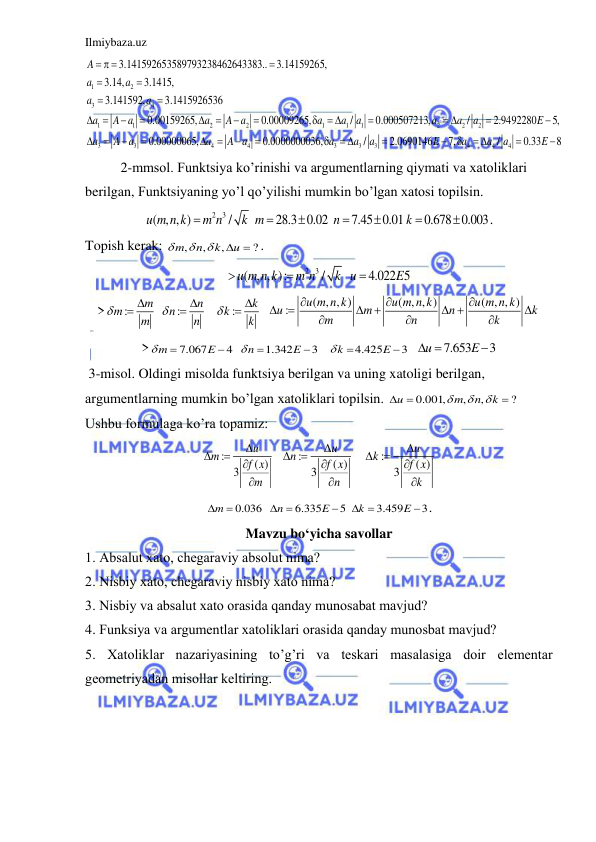 Ilmiybaza.uz 
 
1
2
3
4
1
1
2
2
1
1
1
2
2
2
3
3
3.141592653589793238462643383..
3.14159265,
3.14,
3.1415,
3.141592,
3.1415926536
0.00159265,
0.00009265,
/
0.000507213,
/
2.9492280
5,
0.00000065,
A
a
a
a
a
a
A a
a
A a
a
a
a
a
a
a
E
a
A a
a
  














 

 






 4
4
3
3
3
4
4
4
0.0000000036,
/
2.0690146
7,
/
0.33
8
A a
a
a
a
E
a
a
a
E




 



 


 
 
2-mmsol. Funktsiya ko’rinishi va argumentlarning qiymati va xatoliklari 
berilgan, Funktsiyaning yo’l qo’yilishi mumkin bo’lgan xatosi topilsin.  
2
3
( , , )
/
28.3 0.02
7.45 0.01
0.678 0.003
u m n k
m n
k m
n
k







. 
Topish kerak: 
,
,
,
?
m
n
k
u




 . 
2
3
( , , ):
/
4.022 5
u m n k
m n
k u
E



 
>
:
:
:
m
n
k
m
n
k
m
n
k









 
( , , )
( , , )
( , , )
:
u m n k
u m n k
u m n k
u
m
n
k
m
n
k







 




 
>
7.067
4
1.342
3
4.425
3
m
E
n
E
k
E








   
7.653
3
u
E
 
  
 3-misol. Oldingi misolda funktsiya berilgan va uning xatoligi berilgan, 
argumentlarning mumkin bo’lgan xatoliklari topilsin. 
0.001,
,
,
?
u
m
n
k



 

Ushbu formulaga ko’ra topamiz: 
:
( )
3
u
m
f x
m





  
:
( )
3
u
n
f x
n





   
:
( )
3
u
k
f x
k





 
0.036
6.335
5
3.459
3
m
n
E
k
E


 

 
 . 
Mavzu bo‘yicha savollar 
1. Аbsаlut xаto, chegаrаviy аbsolut nimа? 
2. Nisbiy xаto, chegаrаviy nisbiy xаto nimа? 
3. Nisbiy vа аbsаlut xаto orаsidа qаndаy munosаbаt mаvjud? 
4. Funksiya vа аrgumentlаr xаtoliklаri orаsidа qаndаy munosbаt mаvjud? 
5. Xаtoliklаr nаzаriyasining to’g’ri vа teskаri mаsаlаsigа doir elementаr 
geometriyadаn misollаr keltiring.  
 

