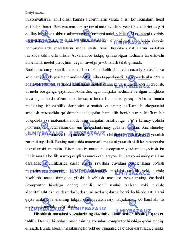 Ilmiybaza.uz 
 
imkoniyatlarini tahlil qilish hamda algoritmlarni yarata bilish koʻnikmalarni hosil 
qilishdan iborat. Berilgan masalaning turini aniqlay olish, yechish usullarini toʻg’ri 
qoʻllay bilish va ushbu usullarning turg’unligini aniqlay bilish. Masalalarni taqribiy 
yechishda oldindan berilgan aniqlikda dasturlash tillarini qoʻllagan holda shaxsiy 
kompyuterlarda masalalarni yecha olish. Sonli hisoblash natijalarini malakali 
ravishda tahlil qila bilish. Avvalambor tadqiq qilinayotgan hodisani tavsiflovchi 
matematik model yaroqlimi, degan savolga javob izlash talab qilinadi.  
Buning uchun gipotetik matematik modeldan kelib chiquvchi nazariy xulosalar va 
aniq natijalar eksperiment ma’lumotlari bilan taqqoslanadi. Agar bunda ular o‘zaro 
nomuvofiq bo‘lsa, u holda tanlangan model yaroqsiz va u qayta ko‘rib chiqilib, 
birinchi bosqichga qaytiladi. Aksincha, agar natijalar hodisani berilgan aniqlikda 
tavsiflagan holda o‘zaro mos kelsa, u holda bu model yaroqli. Albatta, bunda 
modelning ishonchlilik darajasini o‘rnatish va uning qo‘llanilish chegarasini 
aniqlash maqsadida qo‘shimcha tadqiqotlar ham olib borish zarur. Ma’lum bir 
bosqichda esa matematik modelning natijalari amaliyotga to‘g‘ri kelmay qolishi 
yoki aniqlik nuqtai nazaridan uni qanoatlantirmay qolishi mumkin. Ana shunday 
holatda yangi, murakkabroq modelni yoki shu modelning modifikatsiyasini yaratish 
zarurati tug‘iladi. Buning natijasida matematik modelni yaratish sikli ko‘p marotaba 
takrorlanishi mumkin. Biror amaliy masalani kompyuter yordamida yechish bu 
jiddiy masala bo‘lib, u uzoq vaqtli va murakkab jarayon. Bu jarayonni uning ma’lum 
darajadagi qiyinliklariga qarab shartli ravishda quyidagi bosqichlarga bo‘lish 
mumkin: muammoning qo‘yilishi; matematik modelni tanlash yoki qurish; 
hisoblash masalasining qo‘yilishi; hisoblash masalasi xossalarining dastlabki 
(kompyuter hisobiga 
qadar) 
tahlili; sonli usulni tanlash yoki qurish; 
algoritmlashtirish va dasturlash; dasturni sozlash; dastur bo‘yicha hisob; natijalarni 
qayta ishlash va ularning talqini (interpretatsiyasi); natijalarning qo‘llanilishi va 
matematik modelni to‘g‘rilash. 
Hisoblash masalasi xossalarining dastlabki (kompyuter hisobiga qadar) 
tahlili. Dastlab hisoblash masalasining xossalari kompyuter hisobiga qadar tadqiq 
qilinadi. Bunda asosan masalaning korrekt qo‘yilganligiga e’tibor qaratiladi, chunki 
