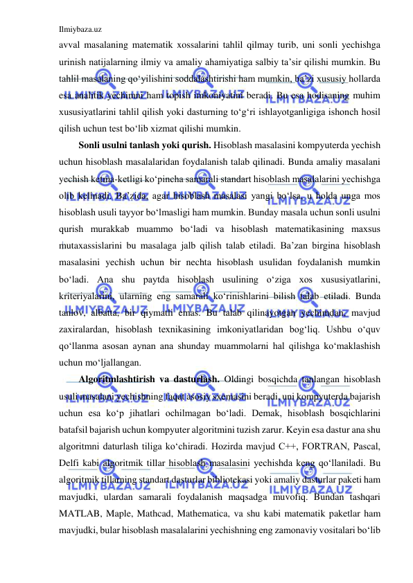 Ilmiybaza.uz 
 
avval masalaning matematik xossalarini tahlil qilmay turib, uni sonli yechishga 
urinish natijalarning ilmiy va amaliy ahamiyatiga salbiy ta’sir qilishi mumkin. Bu 
tahlil masalaning qo‘yilishini soddalashtirishi ham mumkin, ba’zi xususiy hollarda 
esa analitik yechimni ham topish imkoniyatini beradi. Bu esa hodisaning muhim 
xususiyatlarini tahlil qilish yoki dasturning to‘g‘ri ishlayotganligiga ishonch hosil 
qilish uchun test bo‘lib xizmat qilishi mumkin. 
Sonli usulni tanlash yoki qurish. Hisoblash masalasini kompyuterda yechish 
uchun hisoblash masalalaridan foydalanish talab qilinadi. Bunda amaliy masalani 
yechish ketma-ketligi ko‘pincha samarali standart hisoblash masalalarini yechishga 
olib kelinadi. Ba’zida, agar hisoblash masalasi yangi bo‘lsa, u holda unga mos 
hisoblash usuli tayyor bo‘lmasligi ham mumkin. Bunday masala uchun sonli usulni 
qurish murakkab muammo bo‘ladi va hisoblash matematikasining maxsus 
mutaxassislarini bu masalaga jalb qilish talab etiladi. Ba’zan birgina hisoblash 
masalasini yechish uchun bir nechta hisoblash usulidan foydalanish mumkin 
bo‘ladi. Ana shu paytda hisoblash usulining o‘ziga xos xususiyatlarini, 
kriteriyalarini, ularning eng samarali ko‘rinishlarini bilish talab etiladi. Bunda 
tanlov, albatta, bir qiymatli emas. Bu talab qilinayotgan yechimdan, mavjud 
zaxiralardan, hisoblash texnikasining imkoniyatlaridan bog‘liq. Ushbu o‘quv 
qo‘llanma asosan aynan ana shunday muammolarni hal qilishga ko‘maklashish 
uchun mo‘ljallangan. 
Algoritmlashtirish va dasturlash. Oldingi bosqichda tanlangan hisoblash 
usuli masalani yechishning faqat asosiy sxemasini beradi, uni kompyuterda bajarish 
uchun esa ko‘p jihatlari ochilmagan bo‘ladi. Demak, hisoblash bosqichlarini 
batafsil bajarish uchun kompyuter algoritmini tuzish zarur. Keyin esa dastur ana shu 
algoritmni daturlash tiliga ko‘chiradi. Hozirda mavjud C++, FORTRAN, Pascal, 
Delfi kabi algoritmik tillar hisoblash masalasini yechishda keng qo‘llaniladi. Bu 
algoritmik tillarning standart dasturlar bibliotekasi yoki amaliy dasturlar paketi ham 
mavjudki, ulardan samarali foydalanish maqsadga muvofiq. Bundan tashqari 
MATLAB, Maple, Mathcad, Mathematica, va shu kabi matematik paketlar ham 
mavjudki, bular hisoblash masalalarini yechishning eng zamonaviy vositalari bo‘lib 
