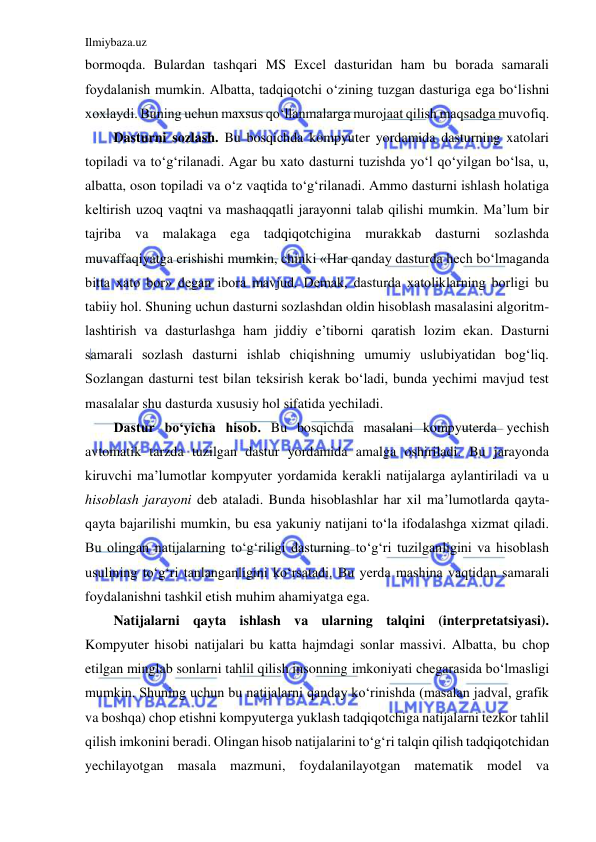 Ilmiybaza.uz 
 
bormoqda. Bulardan tashqari MS Excel dasturidan ham bu borada samarali 
foydalanish mumkin. Albatta, tadqiqotchi o‘zining tuzgan dasturiga ega bo‘lishni 
xoxlaydi. Buning uchun maxsus qo‘llanmalarga murojaat qilish maqsadga muvofiq. 
Dasturni sozlash. Bu bosqichda kompyuter yordamida dasturning xatolari 
topiladi va to‘g‘rilanadi. Agar bu xato dasturni tuzishda yo‘l qo‘yilgan bo‘lsa, u, 
albatta, oson topiladi va o‘z vaqtida to‘g‘rilanadi. Ammo dasturni ishlash holatiga 
keltirish uzoq vaqtni va mashaqqatli jarayonni talab qilishi mumkin. Ma’lum bir 
tajriba va malakaga ega tadqiqotchigina murakkab dasturni sozlashda 
muvaffaqiyatga erishishi mumkin, chinki «Har qanday dasturda hech bo‘lmaganda 
bitta xato bor» degan ibora mavjud. Demak, dasturda xatoliklarning borligi bu 
tabiiy hol. Shuning uchun dasturni sozlashdan oldin hisoblash masalasini algoritm-
lashtirish va dasturlashga ham jiddiy e’tiborni qaratish lozim ekan. Dasturni 
samarali sozlash dasturni ishlab chiqishning umumiy uslubiyatidan bog‘liq. 
Sozlangan dasturni test bilan teksirish kerak bo‘ladi, bunda yechimi mavjud test 
masalalar shu dasturda xususiy hol sifatida yechiladi. 
Dastur bo‘yicha hisob. Bu bosqichda masalani kompyuterda yechish 
avtomatik tarzda tuzilgan dastur yordamida amalga oshiriladi. Bu jarayonda 
kiruvchi ma’lumotlar kompyuter yordamida kerakli natijalarga aylantiriladi va u 
hisoblash jarayoni deb ataladi. Bunda hisoblashlar har xil ma’lumotlarda qayta-
qayta bajarilishi mumkin, bu esa yakuniy natijani to‘la ifodalashga xizmat qiladi. 
Bu olingan natijalarning to‘g‘riligi dasturning to‘g‘ri tuzilganligini va hisoblash 
usulining to‘g‘ri tanlanganligini ko‘rsatadi. Bu yerda mashina vaqtidan samarali 
foydalanishni tashkil etish muhim ahamiyatga ega. 
Natijalarni qayta ishlash va ularning talqini (interpretatsiyasi). 
Kompyuter hisobi natijalari bu katta hajmdagi sonlar massivi. Albatta, bu chop 
etilgan minglab sonlarni tahlil qilish insonning imkoniyati chegarasida bo‘lmasligi 
mumkin. Shuning uchun bu natijalarni qanday ko‘rinishda (masalan jadval, grafik 
va boshqa) chop etishni kompyuterga yuklash tadqiqotchiga natijalarni tezkor tahlil 
qilish imkonini beradi. Olingan hisob natijalarini to‘g‘ri talqin qilish tadqiqotchidan 
yechilayotgan masala mazmuni, foydalanilayotgan matematik model va 
