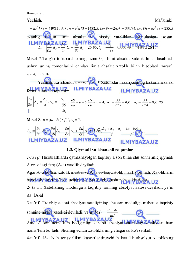 Ilmiybaza.uz 
 
Yechish. 
Mа’lumki, 
2
2
2
/3
4498,1,
/
/3
1432,5,
/
2
599,74,
/
/3
235,5
v
r h
v
r h
v
r
rh
v
h
r











 


 

ekаnligi uchun limit аbsаlut vа nisbiy xаtoliklаr formulаsigа аsosаn:
 
26,1
26,06,
0,006
4498
26,1
4498
v
r
h
v
v
v
v
v
r
h






 
 
 
 








. 
Misol 7.To’g’ri to’rtburchаkning uzini 0,1 limit аbsаlut xаtolik bilаn hisoblаsh 
uchun uning tomonlаrini qаndаy limit аbsаlut xаtolik bilаn hisoblаsh zаrur?, 
4,
5
a
b

 m. 
 
Yechish. Rаvshаnki, 
,
0,1
S
S
 ab
 
.Xаtoliklаr nаzаriyasining teskаri mаsаlаsi 
formulаlаridаn topаmiz: 
,
,
i
i
S
S
x
x
i
i
S
x
n
S
n
x










5,
4,
S
S
b
a
a
b








0,1
0,1
0,01,
0,0125.
2*5
2*4
a
b
 

 

 
Misol 8. 
2
((
)/ ) ,
?
u
u
a bc
f


  . 
2
(
)
2
(
a
b
c
u
a
b
c
f
f
u
u
u
u
a
bc
u
a
b
c
f
f
f




    

 
 
 
 
 






. 
 
I.3. Qiymatli va ishonchli raqamlar 
1-ta’rif. Hisoblashlarda qatnashayotgan taqribiy a son bilan shu sonni aniq qiymati 
A orasidagi farq (A-a) xatolik deyiladi. 
Agar A>a bo’lsa, xatolik musbat va A<a bo’lsa, xatolik manfiy bo’ladi. Xatoliklarni 
baxolash tug’ri bo’lishi uchun absolyut xatolik tushunchasi kiritilgan. 
2- ta’rif. Xatolikning moduliga a taqribiy sonning absolyut xatosi deyiladi, ya’ni 
∆a=IA-aI 
3-ta’rif. Taqribiy a soni absolyut xatoligining shu son moduliga nisbati a taqribiy 
sonning nisbiy xatoligi deyiladi, ya’ni (a)=  
IaI
IA  aI
            
Aniq A son noma’lum bo’lganligi sababli absolyut va nisbiy xatoliklari ham 
noma’lum bo’ladi. Shuning uchun xatoliklarning chegarasi ko’rsatiladi. 
4-ta’rif. IA-aI< h tengsizlikni kanoatlantiruvchi h kattalik absolyut xatolikning 
