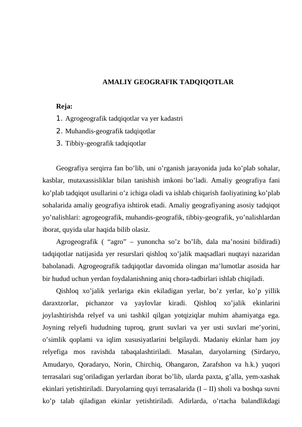 AMALIY GEOGRAFIK TADQIQOTLAR
Reja: 
1. Agrogeografik tadqiqotlar va yer kadastri
2. Muhandis-geografik tadqiqotlar
3. Tibbiy-geografik tadqiqotlar
Geografiya serqirra fan bo’lib, uni o’rganish jarayonida juda ko’plab sohalar,
kasblar, mutaxassisliklar bilan tanishish imkoni bo’ladi. Amaliy geografiya fani
ko’plab tadqiqot usullarini o’z ichiga oladi va ishlab chiqarish faoliyatining ko’plab
sohalarida amaliy geografiya ishtirok etadi. Amaliy geografiyaning asosiy tadqiqot
yo’nalishlari: agrogeografik, muhandis-geografik, tibbiy-geografik, yo’nalishlardan
iborat, quyida ular haqida bilib olasiz.
Agrogeografik ( “agro” – yunoncha so’z bo’lib, dala ma’nosini bildiradi)
tadqiqotlar natijasida yer resurslari qishloq xo’jalik maqsadlari nuqtayi nazaridan
baholanadi. Agrogeografik tadqiqotlar davomida olingan ma’lumotlar asosida har
bir hudud uchun yerdan foydalanishning aniq chora-tadbirlari ishlab chiqiladi. 
Qishloq xo’jalik yerlariga ekin ekiladigan  yerlar, bo’z yerlar, ko’p yillik
daraxtzorlar,  pichanzor  va  yaylovlar  kiradi.  Qishloq  xo’jalik  ekinlarini
joylashtirishda relyef va uni tashkil qilgan yotqiziqlar muhim ahamiyatga ega.
Joyning relyefi hududning tuproq, grunt suvlari va yer usti suvlari me’yorini,
o’simlik qoplami va iqlim xususiyatlarini belgilaydi. Madaniy ekinlar ham joy
relyefiga  mos  ravishda  tabaqalashtiriladi.  Masalan,  daryolarning  (Sirdaryo,
Amudaryo, Qoradaryo, Norin, Chirchiq, Ohangaron, Zarafshon va h.k.) yuqori
terrasalari sug’oriladigan yerlardan iborat bo’lib, ularda paxta, g’alla, yem-xashak
ekinlari yetishtiriladi. Daryolarning quyi terrasalarida (I – II) sholi va boshqa suvni
ko’p  talab  qiladigan  ekinlar  yetishtiriladi.  Adirlarda,  o’rtacha  balandlikdagi
