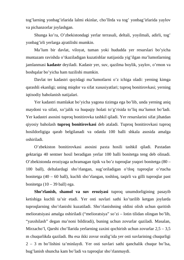 tog’larning yonbag’irlarida lalmi ekinlar, cho’llrda va tog’ yonbag’irlarida yaylov
va pichanzorlar joylashgan. 
Shunga ko’ra, O’zbekistondagi yerlar terrasali, deltali, yoyilmali, adirli, tog’
yonbag’irli yerlarga ajratilishi mumkin. 
Ma’lum  bir  davlat,  viloyat,  tuman  yoki  hududda  yer  resurslari  bo’yicha
muntazam ravishda o’tkaziladigan kuzatishlar natijasida yig’ilgan ma’lumotlarning
jamlanmasi kadastr deyiladi. Kadastr yer, suv, qazilma boylik, yaylov, o’rmon va
boshqalar bo’yicha ham tuzilishi mumkin. 
Davlat ter kadastri quyidagi ma’lumotlarni o’z ichiga oladi: yerning kimga
qarashli ekanligi; uning miqdor va sifat xususiyatlari; tuproq bonitirovkasi; yerning
iqtisodiy baholanish natijalari. 
Yer kadastri mamlakat bo’yicha yagona tizimga ega bo’lib, unda yerning aniq
maydoni va sifati, xo’jalik va huquqiy holati to’g’risida to’liq ma’lumot bo’ladi.
Yer kadastri asosini tuproq bonitirovka tashkil qiladi. Yer resurslarini sifat jihatdan
qiyosiy baholash  tuproq bonitirovkasi  deb ataladi. Tuproq bonitirovkasi tuproq
hosildorligiga  qarab  belgilanadi  va  odatda  100  balli  shkala  asosida  amalga
oshiriladi. 
O’zbekiston  bonitirovkasi  asosini  paxta  hosili  tashkil  qiladi.  Paxtadan
gektariga 40 sentner hosil beradigan yerlar 100 balli bonitetga teng deb olinadi.
O’zbekistonda eroziyaga uchramagan tipik va bo’z tuproqlar yuqori bonitetga (80 –
100  ball),  deltalardagi  sho’rlangan,  sug’oriladigan  o’tloq  tuproqlar  o’rtacha
bonitetga (40 – 60 ball), kuchli sho’rlangan, toshloq, taqirli va gilli tuproqlar past
bonitetga (10 – 39 ball) ega. 
Sho’rlanish,  shamol  va  suv  eroziyasi  tuproq  unumdorligining  pasayib
ketishiga  kuchli  ta’sir  etadi.  Yer  osti  suvlari  sathi  ko’tarilib  ketgan  joylarda
tuproqlarning sho’rlanishi kuzatiladi. Sho’rlanishning oldini olish uchun quritish
melioratsiyasi amalga oshiriladi (“melioratsiya” so’zi – lotin tilidan olingan bo’lib,
“yaxshilash” degan ma’noni bildiradi), buning uchun zovurlar qaziladi. Masalan,
Mirzacho’l, Qarshi cho’llarida yerlarning zaxini qochirish uchun zovurlar 2,5 – 3,5
m chuqurlikda qaziladi. Bu esa ikki zovur oralig’ida yer osti suvlarining chuqurligi
2 – 3 m bo’lishini ta’minlaydi. Yer osti suvlari sathi qanchalik chuqur bo’lsa,
bug’lanish shuncha kam bo’ladi va tuproqlar sho’rlanmaydi. 
