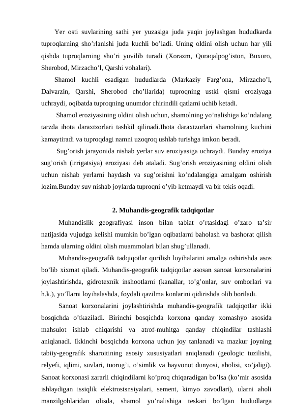 Yer osti suvlarining sathi yer yuzasiga juda yaqin joylashgan hududkarda
tuproqlarning sho’rlanishi juda kuchli bo’ladi. Uning oldini olish uchun har yili
qishda tuproqlarning sho’ri yuvilib turadi (Xorazm, Qoraqalpog’iston, Buxoro,
Sherobod, Mirzacho’l, Qarshi vohalari). 
Shamol  kuchli  esadigan  hududlarda  (Markaziy  Farg’ona,  Mirzacho’l,
Dalvarzin,  Qarshi,  Sherobod  cho’llarida)  tuproqning  ustki  qismi  eroziyaga
uchraydi, oqibatda tuproqning unumdor chirindili qatlami uchib ketadi.
 Shamol eroziyasining oldini olish uchun, shamolning yo’nalishiga ko’ndalang
tarzda ihota daraxtzorlari tashkil qilinadi.Ihota daraxtzorlari shamolning kuchini
kamaytiradi va tuproqdagi namni uzoqroq ushlab turishga imkon beradi.
 Sug’orish jarayonida nishab yerlar suv eroziyasiga uchraydi. Bunday eroziya
sug’orish (irrigatsiya) eroziyasi deb ataladi. Sug’orish eroziyasining oldini olish
uchun nishab yerlarni haydash va sug’orishni ko’ndalangiga amalgam oshirish
lozim.Bunday suv nishab joylarda tuproqni o’yib ketmaydi va bir tekis oqadi.
2. Muhandis-geografik tadqiqotlar
Muhandislik  geografiyasi  inson  bilan  tabiat  o’rtasidagi  o’zaro  ta’sir
natijasida vujudga kelishi mumkin bo’lgan oqibatlarni baholash va bashorat qilish
hamda ularning oldini olish muammolari bilan shug’ullanadi. 
  
Muhandis-geografik tadqiqotlar qurilish loyihalarini amalga oshirishda asos
bo’lib xixmat qiladi. Muhandis-geografik tadqiqotlar asosan sanoat korxonalarini
joylashtirishda, gidrotexnik inshootlarni (kanallar, to’g’onlar, suv omborlari va
h.k.), yo’llarni loyihalashda, foydali qazilma konlarini qidirishda olib boriladi. 
  
Sanoat  korxonalarini  joylashtirishda  muhandis-geografik  tadqiqotlar  ikki
bosqichda  o’tkaziladi.  Birinchi  bosqichda  korxona  qanday  xomashyo  asosida
mahsulot  ishlab  chiqarishi  va  atrof-muhitga  qanday  chiqindilar  tashlashi
aniqlanadi. Ikkinchi bosqichda korxona uchun joy tanlanadi va mazkur joyning
tabiiy-geografik sharoitining asosiy xususiyatlari  aniqlanadi  (geologic tuzilishi,
relyefi, iqlimi, suvlari, tuorog’i, o’simlik va hayvonot dunyosi, aholisi, xo’jaligi).
Sanoat korxonasi zararli chiqindilarni ko’proq chiqaradigan bo’lsa (ko’mir asosida
ishlaydigan  issiqlik  elektrostsnsiyalari,  sement,  kimyo  zavodlari),  ularni  aholi
manzilgohlaridan  olisda,  shamol  yo’nalishiga  teskari  bo’lgan  hududlarga
