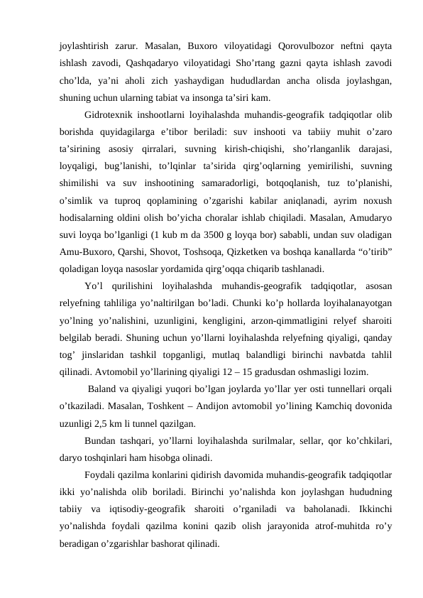 joylashtirish  zarur.  Masalan,  Buxoro  viloyatidagi  Qorovulbozor  neftni  qayta
ishlash zavodi, Qashqadaryo viloyatidagi Sho’rtang gazni qayta ishlash zavodi
cho’lda,  ya’ni  aholi  zich  yashaydigan  hududlardan  ancha  olisda  joylashgan,
shuning uchun ularning tabiat va insonga ta’siri kam. 
   
Gidrotexnik inshootlarni loyihalashda muhandis-geografik tadqiqotlar olib
borishda  quyidagilarga  e’tibor  beriladi:  suv  inshooti  va  tabiiy  muhit  o’zaro
ta’sirining  asosiy  qirralari,  suvning  kirish-chiqishi,  sho’rlanganlik  darajasi,
loyqaligi,  bug’lanishi,  to’lqinlar  ta’sirida  qirg’oqlarning  yemirilishi,  suvning
shimilishi  va  suv  inshootining  samaradorligi,  botqoqlanish,  tuz  to’planishi,
o’simlik  va  tuproq  qoplamining  o’zgarishi  kabilar  aniqlanadi,  ayrim  noxush
hodisalarning oldini olish bo’yicha choralar ishlab chiqiladi. Masalan, Amudaryo
suvi loyqa bo’lganligi (1 kub m da 3500 g loyqa bor) sababli, undan suv oladigan
Amu-Buxoro, Qarshi, Shovot, Toshsoqa, Qizketken va boshqa kanallarda “o’tirib”
qoladigan loyqa nasoslar yordamida qirg’oqqa chiqarib tashlanadi. 
Yo’l  qurilishini  loyihalashda  muhandis-geografik  tadqiqotlar,  asosan
relyefning tahliliga yo’naltirilgan bo’ladi. Chunki ko’p hollarda loyihalanayotgan
yo’lning  yo’nalishini,  uzunligini,  kengligini,  arzon-qimmatligini  relyef  sharoiti
belgilab beradi. Shuning uchun yo’llarni loyihalashda relyefning qiyaligi, qanday
tog’  jinslaridan  tashkil  topganligi,  mutlaq  balandligi  birinchi  navbatda  tahlil
qilinadi. Avtomobil yo’llarining qiyaligi 12 – 15 gradusdan oshmasligi lozim. 
   
 Baland va qiyaligi yuqori bo’lgan joylarda yo’llar yer osti tunnellari orqali
o’tkaziladi. Masalan, Toshkent – Andijon avtomobil yo’lining Kamchiq dovonida
uzunligi 2,5 km li tunnel qazilgan. 
    
Bundan tashqari, yo’llarni loyihalashda surilmalar, sellar, qor ko’chkilari,
daryo toshqinlari ham hisobga olinadi. 
    
Foydali qazilma konlarini qidirish davomida muhandis-geografik tadqiqotlar
ikki yo’nalishda olib boriladi. Birinchi yo’nalishda kon joylashgan hududning
tabiiy  va  iqtisodiy-geografik  sharoiti  o’rganiladi  va  baholanadi.  Ikkinchi
yo’nalishda  foydali  qazilma  konini  qazib  olish  jarayonida  atrof-muhitda  ro’y
beradigan o’zgarishlar bashorat qilinadi. 
