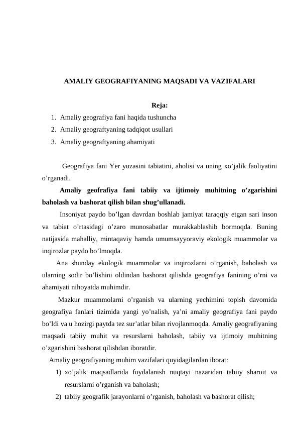 AMALIY GEOGRAFIYANING MAQSADI VA VAZIFALARI
Reja: 
1. Amaliy geografiya fani haqida tushuncha
2. Amaliy geograftyaning tadqiqot usullari
3. Amaliy geograftyaning ahamiyati 
   
 Geografiya fani Yer yuzasini tabiatini, aholisi va uning xo’jalik faoliyatini
o’rganadi.
   
Amaliy  geofrafiya  fani  tabiiy  va  ijtimoiy  muhitning  o’zgarishini
baholash va bashorat qilish bilan shug’ullanadi.
    
Insoniyat paydo bo’lgan davrdan boshlab jamiyat taraqqiy etgan sari inson
va  tabiat  o’rtasidagi  o’zaro  munosabatlar  murakkablashib  bormoqda.  Buning
natijasida mahalliy, mintaqaviy hamda umumsayyoraviy ekologik muammolar va
inqirozlar paydo bo’lmoqda. 
    Ana shunday ekologik muammolar va inqirozlarni o’rganish, baholash va
ularning sodir bo’lishini oldindan bashorat qilishda geografiya fanining o’rni va
ahamiyati nihoyatda muhimdir.
    Mazkur  muammolarni  o’rganish  va  ularning  yechimini  topish  davomida
geografiya fanlari tizimida yangi yo’nalish, ya’ni amaliy geografiya fani paydo
bo’ldi va u hozirgi paytda tez sur’atlar bilan rivojlanmoqda. Amaliy geografiyaning
maqsadi  tabiiy  muhit  va  resurslarni  baholash,  tabiiy  va  ijtimoiy  muhitning
o’zgarishini bashorat qilishdan iboratdir.
    Amaliy geografiyaning muhim vazifalari quyidagilardan iborat:
1) xo’jalik  maqsadlarida  foydalanish  nuqtayi  nazaridan  tabiiy  sharoit  va
resurslarni o’rganish va baholash;
2) tabiiy geografik jarayonlarni o’rganish, baholash va bashorat qilish;
