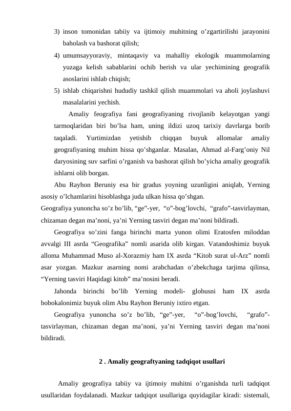3) inson tomonidan tabiiy va ijtimoiy muhitning o’zgartirilishi  jarayonini
baholash va bashorat qilish;
4) umumsayyoraviy,  mintaqaviy  va  mahalliy  ekologik  muammolarning
yuzaga  kelish  sabablarini  ochib  berish  va  ular  yechimining  geografik
asoslarini ishlab chiqish;
5) ishlab chiqarishni hududiy tashkil qilish muammolari va aholi joylashuvi
masalalarini yechish. 
   Amaliy  feografiya  fani  geografiyaning  rivojlanib  kelayotgan  yangi
tarmoqlaridan  biri  bo’lsa  ham,  uning  ildizi  uzoq  tarixiy  davrlarga  borib
taqaladi.  Yurtimizdan  yetishib  chiqqan  buyuk  allomalar  amaliy
geografiyaning muhim hissa qo’shganlar. Masalan, Ahmad al-Farg’oniy Nil
daryosining suv sarfini o’rganish va bashorat qilish bo’yicha amaliy geografik
ishlarni olib borgan.
Abu Rayhon Beruniy esa bir gradus yoyning uzunligini aniqlab, Yerning
asosiy o’lchamlarini hisoblashga juda ulkan hissa qo’shgan. 
Geografiya yunoncha so’z bo’lib, “ge”-yer,  “o”-bog’lovchi,  “grafo”-tasvirlayman,
chizaman degan ma’noni, ya’ni Yerning tasviri degan ma’noni bildiradi.
Geografiya  so’zini  fanga  birinchi  marta  yunon  olimi  Eratosfen  miloddan
avvalgi III asrda “Geografika” nomli asarida olib kirgan. Vatandoshimiz buyuk
alloma Muhammad Muso al-Xorazmiy ham IX asrda “Kitob surat ul-Arz” nomli
asar  yozgan.  Mazkur  asarning  nomi  arabchadan  o’zbekchaga  tarjima  qilinsa,
“Yerning tasviri Haqidagi kitob” ma’nosini beradi.
Jahonda  birinchi  bo’lib  Yerning  modeli-  globusni  ham  IX  asrda
bobokalonimiz buyuk olim Abu Rayhon Beruniy ixtiro etgan.
Geografiya  yunoncha  so’z  bo’lib,  “ge”-yer,   “o”-bog’lovchi,   “grafo”-
tasvirlayman,  chizaman  degan  ma’noni,  ya’ni  Yerning  tasviri  degan  ma’noni
bildiradi.
2 . Amaliy geograftyaning tadqiqot usullari
   
 Amaliy  geografiya  tabiiy  va  ijtimoiy  muhitni  o’rganishda  turli  tadqiqot
usullaridan foydalanadi. Mazkur tadqiqot usullariga quyidagilar kiradi: sistemali,
