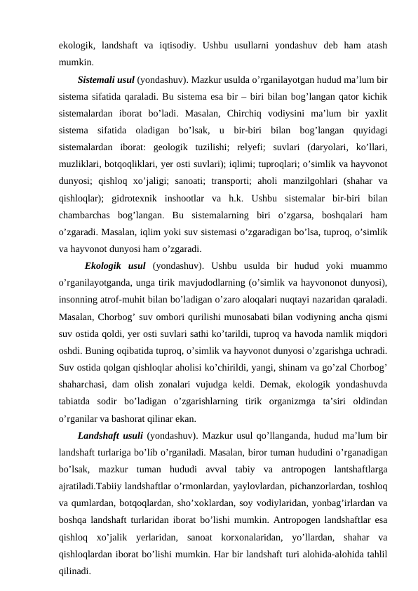 ekologik,  landshaft  va  iqtisodiy.  Ushbu  usullarni  yondashuv  deb  ham  atash
mumkin. 
Sistemali usul (yondashuv). Mazkur usulda o’rganilayotgan hudud ma’lum bir
sistema sifatida qaraladi. Bu sistema esa bir – biri bilan bog’langan qator kichik
sistemalardan  iborat  bo’ladi.  Masalan,  Chirchiq  vodiysini  ma’lum  bir  yaxlit
sistema  sifatida  oladigan  bo’lsak,  u bir-biri  bilan  bog’langan  quyidagi
sistemalardan  iborat:  geologik  tuzilishi;  relyefi;  suvlari  (daryolari,  ko’llari,
muzliklari, botqoqliklari, yer osti suvlari); iqlimi; tuproqlari; o’simlik va hayvonot
dunyosi;  qishloq  xo’jaligi;  sanoati;  transporti;  aholi  manzilgohlari  (shahar  va
qishloqlar);  gidrotexnik  inshootlar  va  h.k. Ushbu  sistemalar  bir-biri  bilan
chambarchas  bog’langan.  Bu  sistemalarning  biri  o’zgarsa,  boshqalari  ham
o’zgaradi. Masalan, iqlim yoki suv sistemasi o’zgaradigan bo’lsa, tuproq, o’simlik
va hayvonot dunyosi ham o’zgaradi.
 Ekologik  usul  (yondashuv).  Ushbu  usulda  bir  hudud  yoki  muammo
o’rganilayotganda, unga tirik mavjudodlarning (o’simlik va hayvononot dunyosi),
insonning atrof-muhit bilan bo’ladigan o’zaro aloqalari nuqtayi nazaridan qaraladi.
Masalan, Chorbog’ suv ombori qurilishi munosabati bilan vodiyning ancha qismi
suv ostida qoldi, yer osti suvlari sathi ko’tarildi, tuproq va havoda namlik miqdori
oshdi. Buning oqibatida tuproq, o’simlik va hayvonot dunyosi o’zgarishga uchradi.
Suv ostida qolgan qishloqlar aholisi ko’chirildi, yangi, shinam va go’zal Chorbog’
shaharchasi, dam  olish zonalari vujudga keldi. Demak, ekologik yondashuvda
tabiatda  sodir  bo’ladigan  o’zgarishlarning  tirik  organizmga  ta’siri  oldindan
o’rganilar va bashorat qilinar ekan.
Landshaft usuli (yondashuv). Mazkur usul qo’llanganda, hudud ma’lum bir
landshaft turlariga bo’lib o’rganiladi. Masalan, biror tuman hududini o’rganadigan
bo’lsak,  mazkur  tuman  hududi  avval  tabiy  va  antropogen  lantshaftlarga
ajratiladi.Tabiiy landshaftlar o’rmonlardan, yaylovlardan, pichanzorlardan, toshloq
va qumlardan, botqoqlardan, sho’xoklardan, soy vodiylaridan, yonbag’irlardan va
boshqa landshaft turlaridan iborat bo’lishi mumkin. Antropogen landshaftlar esa
qishloq  xo’jalik  yerlaridan,  sanoat  korxonalaridan,  yo’llardan,  shahar  va
qishloqlardan iborat bo’lishi mumkin. Har bir landshaft turi alohida-alohida tahlil
qilinadi.
