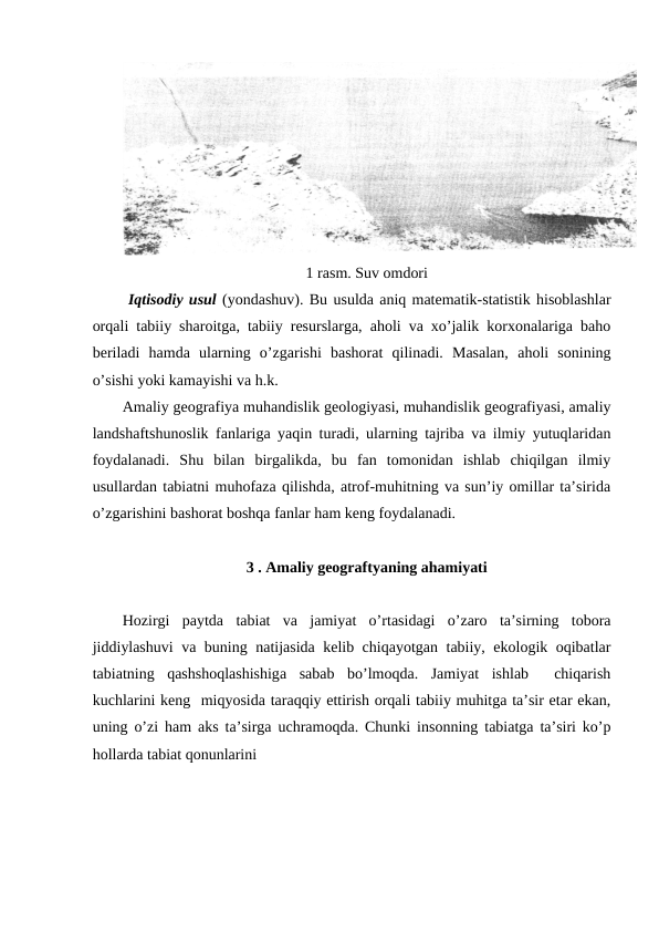1 rasm. Suv omdori
 Iqtisodiy usul (yondashuv). Bu usulda aniq matematik-statistik hisoblashlar
orqali tabiiy sharoitga, tabiiy resurslarga, aholi va xo’jalik korxonalariga baho
beriladi  hamda  ularning  o’zgarishi  bashorat  qilinadi.  Masalan,  aholi  sonining
o’sishi yoki kamayishi va h.k. 
Amaliy geografiya muhandislik geologiyasi, muhandislik geografiyasi, amaliy
landshaftshunoslik fanlariga yaqin turadi, ularning tajriba va ilmiy yutuqlaridan
foydalanadi.  Shu  bilan  birgalikda,  bu  fan  tomonidan  ishlab  chiqilgan  ilmiy
usullardan tabiatni muhofaza qilishda, atrof-muhitning va sun’iy omillar ta’sirida
o’zgarishini bashorat boshqa fanlar ham keng foydalanadi. 
3 . Amaliy geograftyaning ahamiyati 
Hozirgi  paytda  tabiat  va  jamiyat  o’rtasidagi  o’zaro  ta’sirning  tobora
jiddiylashuvi  va buning natijasida kelib chiqayotgan tabiiy, ekologik oqibatlar
tabiatning  qashshoqlashishiga  sabab  bo’lmoqda.  Jamiyat  ishlab   chiqarish
kuchlarini keng  miqyosida taraqqiy ettirish orqali tabiiy muhitga ta’sir etar ekan,
uning o’zi ham aks ta’sirga uchramoqda. Chunki insonning tabiatga ta’siri ko’p
hollarda tabiat qonunlarini  
