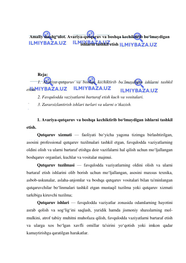  
 
 
 
Amaliy mashg‘ulot. Avariya-qutqaruv va boshqa kechiktirib bo‘lmaydigan 
ishlarni tashkil etish 
 
 
 
Reja:  
1. Avariya-qutqaruv va boshqa kechiktirib bo‘lmaydigan ishlarni tashkil 
etish. 
2. Favqulodda vaziyatlarni bartaraf etish kuch va vositalari. 
3. Zararsizlantirish ishlari turlari va ularni o‘tkazish. 
 
1. Avariya-qutqaruv va boshqa kechiktirib bo‘lmaydigan ishlarni tashkil 
etish. 
Qutqaruv xizmati — faoliyati bo‘yicha yagona tizimga birlashtirilgan, 
asosini professional qutqaruv tuzilmalari tashkil etgan, favqulodda vaziyatlarning 
oldini olish va ularni bartaraf etishga doir vazifalarni hal qilish uchun mo‘ljallangan 
boshqaruv organlari, kuchlar va vositalar majmui. 
Qutqaruv tuzilmasi — favqulodda vaziyatlarning oldini olish va ularni 
bartaraf etish ishlarini olib borish uchun mo‘ljallangan, asosini maxsus texnika, 
asbob-uskunalar, aslaha-anjomlar va boshqa qutqaruv vositalari bilan ta'minlangan 
qutqaruvchilar bo‘linmalari tashkil etgan mustaqil tuzilma yoki qutqaruv xizmati 
tarkibiga kiruvchi tuzilma; 
Qutqaruv ishlari — favqulodda vaziyatlar zonasida odamlarning hayotini 
asrab qolish va sog‘lig‘ini saqlash, yuridik hamda jismoniy shaxslarning mol-
mulkini, atrof tabiiy muhitni muhofaza qilish, favqulodda vaziyatlarni bartaraf etish 
va ularga xos bo‘lgan xavfli omillar ta'sirini yo‘qotish yoki imkon qadar 
kamaytirishga qaratilgan harakatlar. 
