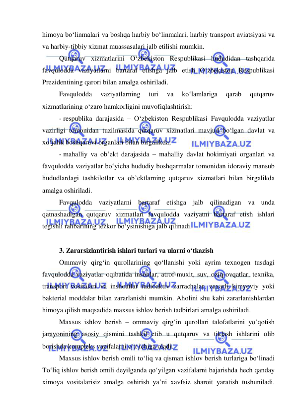  
 
himoya bo‘linmalari va boshqa harbiy bo‘linmalari, harbiy transport aviatsiyasi va 
va harbiy-tibbiy xizmat muassasalari jalb etilishi mumkin. 
Qutqaruv xizmatlarini O‘zbekiston Respublikasi hududidan tashqarida 
favqulodda vaziyatlarni bartaraf etishga jalb etish O‘zbekiston Respublikasi  
Prezidentining qarori bilan amalga oshiriladi. 
Favqulodda 
vaziyatlarning 
turi 
va 
ko‘lamlariga 
qarab 
qutqaruv 
xizmatlarining o‘zaro hamkorligini muvofiqlashtirish: 
- respublika darajasida – O‘zbekiston Respublikasi Favqulodda vaziyatlar 
vazirligi tomonidan tuzilmasida qutqaruv xizmatlari mavjud bo‘lgan davlat va 
xo‘jalik boshqaruvi organlari bilan birgalikda; 
- mahalliy va ob’ekt darajasida – mahalliy davlat hokimiyati organlari va 
favqulodda vaziyatlar bo‘yicha hududiy boshqarmalar tomonidan idoraviy mansub 
hududlardagi tashkilotlar va ob’ektlarning qutqaruv xizmatlari bilan birgalikda 
amalga oshiriladi. 
Favqulodda vaziyatlarni bartaraf etishga jalb qilinadigan va unda 
qatnashadigan qutqaruv xizmatlari favqulodda vaziyatni bartaraf etish ishlari 
tegishli rahbarining tezkor bo‘ysinishiga jalb qilinadi. 
 
3. Zararsizlantirish ishlari turlari va ularni o‘tkazish  
Ommaviy qirg‘in qurollarining qo‘llanishi yoki ayrim texnogen tusdagi 
favqulodda vaziyatlar oqibatida insonlar, atrof-muxit, suv, oziq-ovqatlar, texnika, 
transport vositalari va inshoatlar radioaktiv zarrachalar, zaxarli kimyoviy yoki 
bakterial moddalar bilan zararlanishi mumkin. Aholini shu kabi zararlanishlardan 
himoya qilish maqsadida maxsus ishlov berish tadbirlari amalga oshiriladi.  
Maxsus ishlov berish – ommaviy qirg‘in qurollari talofatlarini yo‘qotish 
jarayonining asosiy qismini tashkil etib u qutqaruv va tiklash ishlarini olib 
borishda kompleks vazifalarni o‘z ichiga oladi.  
Maxsus ishlov berish omili to‘liq va qisman ishlov berish turlariga bo‘linadi 
To‘liq ishlov berish omili deyilganda qo‘yilgan vazifalarni bajarishda hech qanday 
ximoya vositalarisiz amalga oshirish ya’ni xavfsiz sharoit yaratish tushuniladi. 
