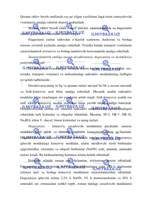  
 
Qisman ishlov berish omillarida esa qo‘yilgan vazifalarni faqat terini ximoyalovchi 
vositalarsiz amalga oshirish sharoiti tushuniladi.  
Maxsus ishlov berish omili - atrof muxitni zararsizlantirish va fuqarolarni 
sanitar qayta ishlov berishdan tashkil topgan. 
Fuqarolarni sanitar ishlovdan o‘tkazish xammom, dushxona va boshqa 
maxsus yuvinish joylarida amalga oshiriladi. Texnika hamda transport vositalarini 
zararsizlantirish avtoservis va boshqa tamirlovchi korxonalarda amalga oshiriladi. 
Zararsizlantirish omiliga asosan dezaktivatsiya, degazatsiya va dezinfeksiya 
jarayonlari kiradi. 
Dezaktivatsiya - zararlangan vositalar (kiyim-kechak, ximoya vositalari, suv, 
texnika, transport vositalari) va inshoatlardagi radioaktiv moddalarning faolligini 
yo‘qotish tadbirlaridir.  
Dezaktivatsiyaning to‘liq va qisman turlari mavjud bo‘lib u asosan mexanik 
va fizik-kimyoviy usul bilan amalga oshiriladi. Mexanik usulda radioaktiv 
moddalar bilan zararlangan sirt yuzalarini artish orqali, fizik-kimyoviy usulda esa 
turli xildagi kimyoviy modda eritmalari bilan yuvish orqali amalga oshiriladi. 
Dezaktivatsiyada asosan suv ishlatilib radioaktiv moddalarning yuviluvchanligini 
oshirishda turli kislotalar va ishqorlar ishlatiladi. Masalan, SF-2, OR-7, OR-10, 
Na3RO4 trilon V, shavel, limon kislotalari va uning tuzlari. 
Degazatsiya – kimyoviy zaxarlovchi moddalarni parchalab, zararsiz 
moddalar xosil qilish va ularning miqdorini kamaytirish uchun qo‘llaniladi. 
Degazatsiya omili maxsus texnikalar yordamida amalga oshiriladi. Degazatsiya 
qiluvchi moddalarga kimyoviy moddalar, ularni oksidlovchi xlorli birikmalar 
(gipoxloridlar, xloramin) va ishqorli birikmalar (NaON) soda, ammiak, ammiakli 
tuzlar) kiradi. Bu birikmalarning hammasi eritma holida ishlatiladi. 
Erituvchi sifatida asosan suv, dixloretan, trixloretan, benzin ishlatiladi. 
Degazatsiya qiluvchi eritma 1,5% li geksaxlormelamin yoki 10% li dixloramin 
eritmasi iprit va boshqa kimyoviy moddalarni zararsizlantirishda ishlatiladi. 
Degazatsiya qiluvchi eritma 2,2% li NaON, 5% li monoetanolamin va 20% li 
ammiakli suv eritmasidan tashkil topib, zoman tipidagi zaxarlovchi moddalarni 
