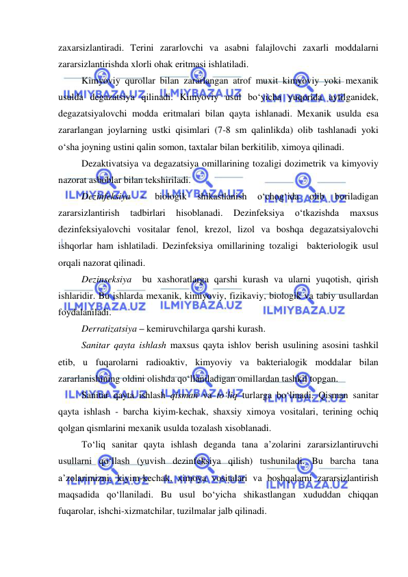  
 
zaxarsizlantiradi. Terini zararlovchi va asabni falajlovchi zaxarli moddalarni 
zararsizlantirishda xlorli ohak eritmasi ishlatiladi. 
Kimyoviy qurollar bilan zararlangan atrof muxit kimyoviy yoki mexanik 
usulda degazatsiya qilinadi. Kimyoviy usul bo‘yicha yuqorida aytilganidek, 
degazatsiyalovchi modda eritmalari bilan qayta ishlanadi. Mexanik usulda esa 
zararlangan joylarning ustki qisimlari (7-8 sm qalinlikda) olib tashlanadi yoki 
o‘sha joyning ustini qalin somon, taxtalar bilan berkitilib, ximoya qilinadi.  
Dezaktivatsiya va degazatsiya omillarining tozaligi dozimetrik va kimyoviy 
nazorat asboblar bilan tekshiriladi. 
Dezinfeksiya 
- 
biologik 
shikastlanish 
o‘chog‘ida 
olib 
boriladigan 
zararsizlantirish 
tadbirlari 
hisoblanadi. 
Dezinfeksiya 
o‘tkazishda 
maxsus 
dezinfeksiyalovchi vositalar fenol, krezol, lizol va boshqa degazatsiyalovchi 
ishqorlar ham ishlatiladi. Dezinfeksiya omillarining tozaligi  bakteriologik usul 
orqali nazorat qilinadi. 
Dezinseksiya  bu xashoratlarga qarshi kurash va ularni yuqotish, qirish 
ishlaridir. Bu ishlarda mexanik, kimiyoviy, fizikaviy, biologik va tabiy usullardan 
foydalaniladi. 
Derratizatsiya – kemiruvchilarga qarshi kurash. 
Sanitar qayta ishlash maxsus qayta ishlov berish usulining asosini tashkil 
etib, u fuqarolarni radioaktiv, kimyoviy va bakterialogik moddalar bilan 
zararlanishining oldini olishda qo‘llaniladigan omillardan tashkil topgan. 
Sanitar qayta ishlash qisman va to‘liq turlarga bo‘linadi. Qisman sanitar 
qayta ishlash - barcha kiyim-kechak, shaxsiy ximoya vositalari, terining ochiq 
qolgan qismlarini mexanik usulda tozalash xisoblanadi. 
To‘liq sanitar qayta ishlash deganda tana a’zolarini zararsizlantiruvchi 
usullarni qo‘llash (yuvish dezinfeksiya qilish) tushuniladi. Bu barcha tana 
a’zolarimizni, kiyim-kechak, ximoya vositalari va boshqalarni zararsizlantirish 
maqsadida qo‘llaniladi. Bu usul bo‘yicha shikastlangan xududdan chiqqan 
fuqarolar, ishchi-xizmatchilar, tuzilmalar jalb qilinadi. 
