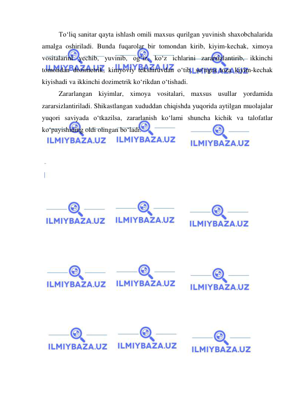  
 
To‘liq sanitar qayta ishlash omili maxsus qurilgan yuvinish shaxobchalarida 
amalga oshiriladi. Bunda fuqarolar bir tomondan kirib, kiyim-kechak, ximoya 
vositalarini yechib, yuvinib, og‘iz, ko‘z ichlarini zararsizlantirib, ikkinchi 
tomondan dozimetrik, kimyoviy tekshiruvdan o‘tib, so‘ngra toza kiyim-kechak 
kiyishadi va ikkinchi dozimetrik ko‘rikdan o‘tishadi.  
Zararlangan kiyimlar, ximoya vositalari, maxsus usullar yordamida 
zararsizlantiriladi. Shikastlangan xududdan chiqishda yuqorida aytilgan muolajalar 
yuqori saviyada o‘tkazilsa, zararlanish ko‘lami shuncha kichik va talofatlar 
ko‘payishining oldi olingan bo‘ladi. 
