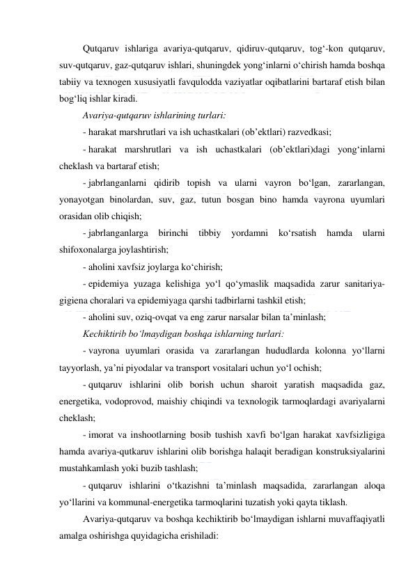  
 
Qutqaruv ishlariga avariya-qutqaruv, qidiruv-qutqaruv, tog‘-kon qutqaruv, 
suv-qutqaruv, gaz-qutqaruv ishlari, shuningdek yong‘inlarni o‘chirish hamda boshqa 
tabiiy va texnogen xususiyatli favqulodda vaziyatlar oqibatlarini bartaraf etish bilan 
bog‘liq ishlar kiradi. 
Avariya-qutqaruv ishlarining turlari: 
- harakat marshrutlari va ish uchastkalari (ob’ektlari) razvedkasi; 
- harakat marshrutlari va ish uchastkalari (ob’ektlari)dagi yong‘inlarni 
cheklash va bartaraf etish; 
- jabrlanganlarni qidirib topish va ularni vayron bo‘lgan, zararlangan, 
yonayotgan binolardan, suv, gaz, tutun bosgan bino hamda vayrona uyumlari 
orasidan olib chiqish; 
- jabrlanganlarga 
birinchi 
tibbiy 
yordamni 
ko‘rsatish 
hamda 
ularni 
shifoxonalarga joylashtirish; 
- aholini xavfsiz joylarga ko‘chirish; 
- epidemiya yuzaga kelishiga yo‘l qo‘ymaslik maqsadida zarur sanitariya-
gigiena choralari va epidemiyaga qarshi tadbirlarni tashkil etish; 
- aholini suv, oziq-ovqat va eng zarur narsalar bilan ta’minlash; 
Kechiktirib bo‘lmaydigan boshqa ishlarning turlari: 
- vayrona uyumlari orasida va zararlangan hududlarda kolonna yo‘llarni 
tayyorlash, ya’ni piyodalar va transport vositalari uchun yo‘l ochish; 
- qutqaruv ishlarini olib borish uchun sharoit yaratish maqsadida gaz, 
energetika, vodoprovod, maishiy chiqindi va texnologik tarmoqlardagi avariyalarni 
cheklash; 
- imorat va inshootlarning bosib tushish xavfi bo‘lgan harakat xavfsizligiga 
hamda avariya-qutkaruv ishlarini olib borishga halaqit beradigan konstruksiyalarini 
mustahkamlash yoki buzib tashlash; 
- qutqaruv ishlarini o‘tkazishni ta’minlash maqsadida, zararlangan aloqa 
yo‘llarini va kommunal-energetika tarmoqlarini tuzatish yoki qayta tiklash. 
Avariya-qutqaruv va boshqa kechiktirib bo‘lmaydigan ishlarni muvaffaqiyatli 
amalga oshirishga quyidagicha erishiladi: 
