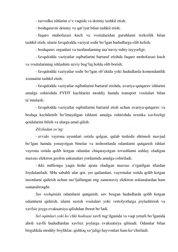  
 
- razvedka ishlarini o‘z vaqtida va doimiy tashkil etish; 
- boshqaruvni doimiy va qat’iyat bilan tashkil etish; 
- fuqaro muhofazasi kuch va vositalaridan guruhlarni tezkorlik bilan 
tashkil etish, ularni favqulodda vaziyat sodir bo‘lgan hududlarga olib kelish; 
- boshqaruv organlari va tuzilmalarning ma’naviy-ruhiy tayyorligi; 
- favqulodda vaziyatlar oqibatlarini bartaraf etishda fuqaro mohofazasi kuch 
va vositalarining ishlashini uzviy bog‘liq holda olib borish; 
- favqulodda vaziyatlar sodir bo‘lgan ob’ektda yoki hududlarda komendantlik 
xizmatini tashkil etish; 
- favqulodda vaziyatlar oqibatlarini bartaraf etishda, avariya-qutqaruv ishlarini 
amalga oshirishda FVDT kuchlarini moddiy hamda transport vositalari bilan 
ta’minlash; 
- favqulodda vaziyatlar oqibatlarini bartaraf etish uchun avariya-qutqaruv va 
boshqa kechiktirib bo‘lmaydigan ishlarni amalga oshirishda texnika xavfsizligi 
qoidalarini bilish va ularga amal qilish. 
Zilziladan so‘ng: 
- avvalo vayrona uyumlari ostida qolgan, qulab tushishi ehtimoli mavjud 
bo‘lgan hamda yonayotgan binolar va inshootlarda odamlarni qutqarish ishlari 
vayrona ostida qolib ketgan odamlar chiqarayotgan tovushlarni ushlay oladigan 
maxsus elektron geofon uskunalari yordamida amalga oshiriladi; 
- ikki millionga yaqin hidni ajrata oladigan maxsus o‘rgatilgan itlardan 
foydalaniladi. SHu sababli ular qor, yer qatlamlari, vayronalar ostida qolib ketgan 
insonlarni qidirish uchun mo‘ljallangan eng zamonaviy elektron uskunalardan ham 
samaraliroqdir. 
Suv toshqinida odamlarni qutqarish, suv bosgan hududlarda qolib ketgan 
odamlarni qidirish, ularni suzish vositalari yoki vertolyotlarga joylashtirish va 
xavfsiz joyga evakuatsiya qilishdan iborat bo‘ladi. 
Sel oqimlari yoki ko‘chki hodisasi xavfi tug‘ilganida va vaqt yetarli bo‘lganida 
aholi xavfli hududlardan xavfsiz joylarga evakuatsiya qilinadi. Odamlar bilan 
birgalikda moddiy boyliklar, qishloq xo‘jaligi hayvonlari ham ko‘chiriladi. 
