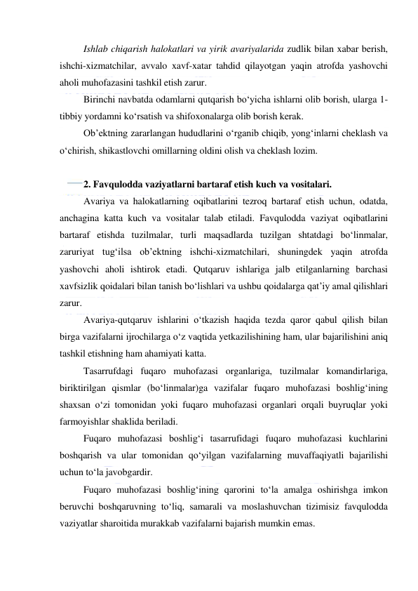  
 
Ishlab chiqarish halokatlari va yirik avariyalarida zudlik bilan xabar berish, 
ishchi-xizmatchilar, avvalo xavf-xatar tahdid qilayotgan yaqin atrofda yashovchi 
aholi muhofazasini tashkil etish zarur. 
Birinchi navbatda odamlarni qutqarish bo‘yicha ishlarni olib borish, ularga 1-
tibbiy yordamni ko‘rsatish va shifoxonalarga olib borish kerak. 
Ob’ektning zararlangan hududlarini o‘rganib chiqib, yong‘inlarni cheklash va 
o‘chirish, shikastlovchi omillarning oldini olish va cheklash lozim. 
 
2. Favqulodda vaziyatlarni bartaraf etish kuch va vositalari. 
Avariya va halokatlarning oqibatlarini tezroq bartaraf etish uchun, odatda, 
anchagina katta kuch va vositalar talab etiladi. Favqulodda vaziyat oqibatlarini 
bartaraf etishda tuzilmalar, turli maqsadlarda tuzilgan shtatdagi bo‘linmalar, 
zaruriyat tug‘ilsa ob’ektning ishchi-xizmatchilari, shuningdek yaqin atrofda 
yashovchi aholi ishtirok etadi. Qutqaruv ishlariga jalb etilganlarning barchasi 
xavfsizlik qoidalari bilan tanish bo‘lishlari va ushbu qoidalarga qat’iy amal qilishlari 
zarur. 
Avariya-qutqaruv ishlarini o‘tkazish haqida tezda qaror qabul qilish bilan 
birga vazifalarni ijrochilarga o‘z vaqtida yetkazilishining ham, ular bajarilishini aniq 
tashkil etishning ham ahamiyati katta. 
Tasarrufdagi fuqaro muhofazasi organlariga, tuzilmalar komandirlariga, 
biriktirilgan qismlar (bo‘linmalar)ga vazifalar fuqaro muhofazasi boshlig‘ining 
shaxsan o‘zi tomonidan yoki fuqaro muhofazasi organlari orqali buyruqlar yoki 
farmoyishlar shaklida beriladi. 
Fuqaro muhofazasi boshlig‘i tasarrufidagi fuqaro muhofazasi kuchlarini 
boshqarish va ular tomonidan qo‘yilgan vazifalarning muvaffaqiyatli bajarilishi 
uchun to‘la javobgardir. 
Fuqaro muhofazasi boshlig‘ining qarorini to‘la amalga oshirishga imkon 
beruvchi boshqaruvning to‘liq, samarali va moslashuvchan tizimisiz favqulodda 
vaziyatlar sharoitida murakkab vazifalarni bajarish mumkin emas. 
