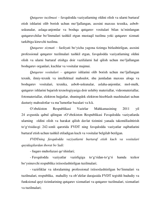  
 
Qutqaruv tuzilmasi – favqulodda vaziyatlarning oldini olish va ularni bartaraf 
etish ishlarini olib borish uchun mo‘ljallangan, asosini maxsus texnika, asbob-
uskunalar, aslaqa-anjomlar va boshqa qutqaruv vositalari bilan ta’minlangan 
qutqaruvchilar bo‘linmalari tashkil etgan mustaqil tuzilma yoki qutqaruv xizmati 
tarkibiga kiruvchi tuzilma. 
Qutqaruv xizmati – faoliyati bo‘yicha yagona tizimga birlashtirilgan, asosini 
professional qutqaruv tuzilmalari tashkil etgan, favqulodda vaziyatlarning oldini 
olish va ularni bartaraf etishga doir vazifalarni hal qilish uchun mo‘ljallangan 
boshqaruv organlari, kuchlar va vositalar majmui. 
Qutqaruv vositalari – qutqaruv ishlarini olib borish uchun mo‘ljallangan 
texnik, ilmiy-texnik va intellektual mahsulot, shu jumladan maxsus aloqa va 
boshqaruv vositalari, texnika, asbob-uskunalar, aslaha-anjomlar, mol-mulk, 
qutqaruv ishlarini bajarish texnologiyasiga doir uslubiy materiallar, videomateriallar, 
fotomateriallar, elektron hujjatlar, shuningdek elektron-hisoblash mashinalari uchun 
dasturiy mahsulotlar va ma’lumotlar bazalari va h.k. 
O‘zbekiston 
Respublikasi 
Vazirlar 
Mahkamasining 
2011 
yil  
24 avgustda qabul qilingan «O‘zbekiston Respublikasi Favqulodda vaziyatlarda 
ularning  oldini olish va harakat qilish davlat tizimini yanada takomillashtirish 
to‘g‘risida»gi 242-sonli qarorida FVDT ning favqulodda vaziyatlar oqibatlarini 
bartaraf etish uchun tashkil etiladigan kuch va vositalar belgilab berilgan. 
FVDTning favqulodda vaziyatlarni bartaraf etish kuch va vositalari 
quyidagilardan iborat bo‘ladi: 
- fuqaro muhofazasi qo‘shinlari; 
- Favqulodda 
vaziyatlar 
vazirligiga 
to‘g‘ridan-to‘g‘ri 
hamda 
tezkor 
bo‘ysinuvchi respublika ixtisoslashtirilgan tuzilmalari; 
- vazirliklar va idoralarning professional ixtisoslashtirilgan bo‘linmalari va 
tuzilmalari, respublika,  mahalliy va ob’ektlar darajasida FVDT tegishli hududiy va 
funksional quyi tizimlarining qutqaruv xizmatlari va qutqaruv tuzilmalari, xizmatlari 
va tuzilmalari; 
