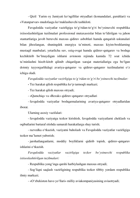  
 
- Qizil  Yarim oy Jamiyati ko‘ngillilar otryadlari (komandalari, guruhlari) va 
«Vatanparvar» mudofaaga ko‘maklashuvchi tashkiloti. 
Favqulodda vaziyatlar vazirligiga to‘g‘ridan-to‘g‘ri bo‘ysinuvchi respublika 
ixtisoslashtirilgan tuzilmalari professional mutaxassislar bilan to‘ldirilgan va jahon 
stantartlariga javob beruvchi maxsus qidiruv asboblari hamda qutqarish uskunalari 
bilan jihozlangan, shuningdek energiya ta’minoti, maxsus kiyim-boshlarning 
mustaqil manbalari, yetarlicha suv, oziq-ovqat hamda qidiruv-qutqaruv va boshqa 
kechiktirib bo‘lmaydigan ishlarni avtonom rejimda kamida 72 soat ichida 
ta’minlashni hisob-kitob qilinib chiqarilgan xarajat materiallariga ega bo‘lgan 
doimiy tayyorgarlikdagi avariya-qutqaruv va qidiruv-qutqaruv tuzilmalarini o‘z 
ichiga oladi. 
Favqulodda vaziyatlar vazirligiga to‘g‘ridan-to‘g‘ri bo‘ysinuvchi tuzilmalar: 
- Tez harakat qilish respublika ko‘p tarmoqli markazi; 
- Tez harakat qilish maxsus otryadi; 
- «Qamchiq» va «Rezak» qidiruv-qutqaruv otryadlari 
- favqulodda vaziyatlar boshqarmalarining avariya-qutqaruv otryadlaridan 
iborat.  
Ularning asosiy vazifalari: 
- favqulodda vaziyatga tezkor kirishish, favqulodda vaziyatlarni cheklash va 
oqibatlarini bartaraf etishda samarali harakatlarga shay turish; 
- razvedka o‘tkazish, vaziyatni baholash va Favqulodda vaziyatlar vazirligiga 
tezkor ma’lumot yuborish; 
- jarohatlanganlarni, moddiy boyliklarni qidirib topish, qidiruv-qutqaruv 
ishlarini o‘tkazish. 
Favqulodda 
vaziyatlar 
vazirligiga 
tezkor 
bo‘ysinuvchi 
respublika 
ixtisoslashtirilgan tuzilmalari: 
- Respublika yong‘inga qarshi harbiylashgan maxsus otryadi; 
- Sog‘liqni saqlash vazirligining respublika tezkor tibbiy yordam respublika 
ilmiy markazi; 
- «O‘zbekiston havo yo‘llari» milliy aviakompaniyasining aviaotryadi; 
