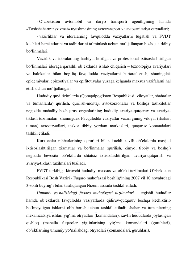  
 
- O‘zbekiston 
avtomobil 
va 
daryo 
transporti 
agentligining 
hamda 
«Toshshahartransxizmat» uyushmasining avtotransport va avtosanitariya otryadlari; 
- vazirliklar va idoralarning favqulodda vaziyatlarni tugatish va FVDT 
kuchlari harakatlarini va tadbirlarini ta’minlash uchun mo‘ljallangan boshqa tarkibiy 
bo‘linmalari. 
Vazirlik va idoralarning harbiylashtirilgan va professional ixtisoslashtirilgan 
bo‘linmalari idoraga qarashli ob’ektlarda ishlab chiqarish – texnologiya avariyalari 
va halokatlar bilan bog‘liq favqulodda vaziyatlarni bartaraf etish, shuningdek 
epidemiyalar, epizootiyalar va epifitotiyalar yuzaga kelganda maxsus vazifalarni hal 
etish uchun mo‘ljallangan. 
Hududiy quyi tizimlarda (Qoraqalpog‘iston Respublikasi, viloyatlar, shaharlar 
va tumanlarda) qurilish, qurilish-montaj, avtokorxonalar va boshqa tashkilotlar 
negizida mahalliy boshqaruv organlarining hududiy avariya-qutqaruv va avariya-
tiklash tuzilmalari, shuningdek Favqulodda vaziyatlar vazirligining viloyat (shahar, 
tuman) avtootryadlari, tezkor tibbiy yordam markazlari, qutqaruv komandalari 
tashkil etiladi. 
Korxonalar rahbarlarining qarorlari bilan kuchli xavfli ob’ektlarda mavjud 
ixtisoslashtirilgan xizmatlar va bo‘linmalar (qurilish, kimyo, tibbiy va boshq.) 
negizida bevosita ob’ektlarda shtatsiz ixtisoslashtirilgan avariya-qutqarish va 
avariya-tiklash tuzilmalari tuziladi. 
FVDT tarkibiga kiruvchi hududiy, maxsus va ob’ekt tuzilmalari O‘zbekiston 
Respublikasi Bosh Vaziri - Fuqaro muhofazasi boshlig‘ining 2007 yil 10 noyabrdagi 
3-sonli buyrug‘i bilan tasdiqlangan Nizom asosida tashkil etiladi. 
Umumiy yo‘nalishdagi fuqaro muhofazasi tuzilmalari – tegishli hududlar 
hamda ob’ektlarda favqulodda vaziyatlarda qidiruv-qutqaruv boshqa kechiktirib 
bo‘lmaydigan ishlarni olib borish uchun tashkil etiladi: shahar va tumanlarning 
mexanizatsiya ishlari yig‘ma otryadlari (komandalari), xavfli hududlarda joylashgan 
qishloq (mahalla fuqarolar yig‘inlarining yig‘ma komandalari (guruhlari), 
ob’ektlarning umumiy yo‘nalishdagi otryadlari (komandalari, guruhlari). 
