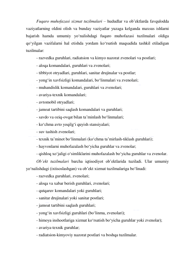  
 
Fuqaro muhofazasi xizmat tuzilmalari – hududlar va ob’ektlarda favqulodda 
vaziyatlarning oldini olish va bunday vaziyatlar yuzaga kelganda maxsus ishlarni 
bajarish hamda umumiy yo‘nalishdagi fuqaro muhofazasi tuzilmalari oldiga 
qo‘yilgan vazifalarni hal etishda yordam ko‘rsatish maqsadida tashkil etiladigan 
tuzilmalar: 
- razvedka guruhlari, radiatsion va kimyo nazorat zvenolari va postlari; 
- aloqa komandalari, guruhlari va zvenolari; 
- tibbiyot otryadlari, guruhlari, sanitar drujinalar va postlar;  
- yong‘in xavfsizligi komandalari, bo‘linmalari va zvenolari; 
- muhandislik komandalari, guruhlari va zvenolari;  
- avariya-texnik komandalari;  
- avtomobil otryadlari;  
- jamoat tartibini saqlash komandalari va guruhlari;  
- savdo va oziq-ovqat bilan ta’minlash bo‘linmalari;  
- ko‘chma avto yoqilg‘i quyish stansiyalari;  
- suv tashish zvenolari;  
- texnik ta’minot bo‘linmalari (ko‘chma ta’mirlash-tiklash guruhlari); 
- hayvonlarni muhofazalash bo‘yicha guruhlar va zvenolar;  
- qishloq xo‘jaligi o‘simliklarini muhofazalash bo‘yicha guruhlar va zvenolar. 
Ob’ekt tuzilmalari barcha iqtisodiyot ob’ektlarida tuziladi. Ular umumiy 
yo‘nalishdagi (ixtisoslashgan) va ob’ekt xizmat tuzilmalariga bo‘linadi: 
- razvedka guruhlari, zvenolari; 
- aloqa va xabar berish guruhlari, zvenolari; 
- qutqaruv komandalari yoki guruhlari; 
- sanitar drujinalari yoki sanitar postlari; 
- jamoat tartibini saqlash guruhlari; 
- yong‘in xavfsizligi guruhlari (bo‘linma, zvenolari); 
- himoya inshootlariga xizmat ko‘rsatish bo‘yicha guruhlar yoki zvenolar); 
- avariya-texnik guruhlar; 
- radiatsion-kimyoviy nazorat postlari va boshqa tuzilmalar. 
