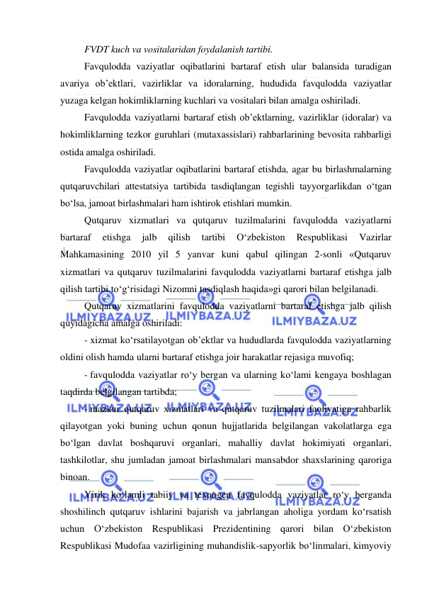  
 
FVDT kuch va vositalaridan foydalanish tartibi.  
Favqulodda vaziyatlar oqibatlarini bartaraf etish ular balansida turadigan 
avariya ob’ektlari, vazirliklar va idoralarning, hududida favqulodda vaziyatlar 
yuzaga kelgan hokimliklarning kuchlari va vositalari bilan amalga oshiriladi. 
Favqulodda vaziyatlarni bartaraf etish ob’ektlarning, vazirliklar (idoralar) va 
hokimliklarning tezkor guruhlari (mutaxassislari) rahbarlarining bevosita rahbarligi 
ostida amalga oshiriladi. 
Favqulodda vaziyatlar oqibatlarini bartaraf etishda, agar bu birlashmalarning 
qutqaruvchilari attestatsiya tartibida tasdiqlangan tegishli tayyorgarlikdan o‘tgan 
bo‘lsa, jamoat birlashmalari ham ishtirok etishlari mumkin. 
Qutqaruv xizmatlari va qutqaruv tuzilmalarini favqulodda vaziyatlarni 
bartaraf 
etishga 
jalb 
qilish 
tartibi 
O‘zbekiston 
Respublikasi 
Vazirlar 
Mahkamasining 2010 yil 5 yanvar kuni qabul qilingan 2-sonli «Qutqaruv 
xizmatlari va qutqaruv tuzilmalarini favqulodda vaziyatlarni bartaraf etishga jalb 
qilish tartibi to‘g‘risidagi Nizomni tasdiqlash haqida»gi qarori bilan belgilanadi. 
Qutqaruv xizmatlarini favqulodda vaziyatlarni bartaraf etishga jalb qilish 
quyidagicha amalga oshiriladi: 
- xizmat ko‘rsatilayotgan ob’ektlar va hududlarda favqulodda vaziyatlarning 
oldini olish hamda ularni bartaraf etishga joir harakatlar rejasiga muvofiq; 
- favqulodda vaziyatlar ro‘y bergan va ularning ko‘lami kengaya boshlagan 
taqdirda belgilangan tartibda; 
- mazkur qutqaruv xizmatlari va qutqaruv tuzilmalari faoliyatiga rahbarlik 
qilayotgan yoki buning uchun qonun hujjatlarida belgilangan vakolatlarga ega 
bo‘lgan davlat boshqaruvi organlari, mahalliy davlat hokimiyati organlari, 
tashkilotlar, shu jumladan jamoat birlashmalari mansabdor shaxslarining qaroriga 
binoan.  
Yirik ko‘lamli tabiiy va texnogen favqulodda vaziyatlar ro‘y berganda 
shoshilinch qutqaruv ishlarini bajarish va jabrlangan aholiga yordam ko‘rsatish 
uchun O‘zbekiston Respublikasi Prezidentining qarori bilan O‘zbekiston 
Respublikasi Mudofaa vazirligining muhandislik-sapyorlik bo‘linmalari, kimyoviy 
