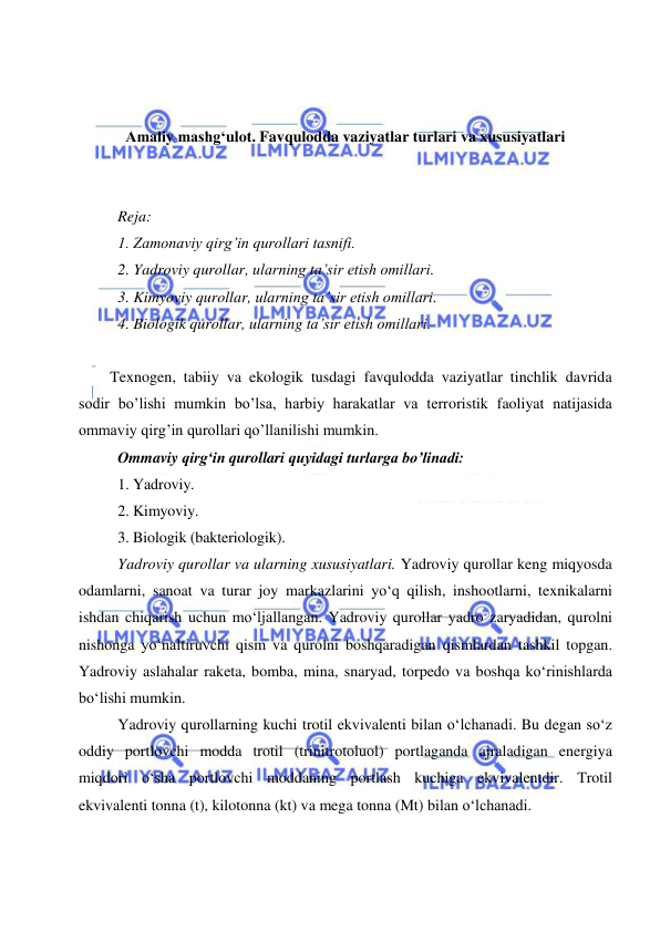  
 
 
 
 
Amaliy mashg‘ulot. Favqulodda vaziyatlar turlari va xususiyatlari 
 
 
Reja: 
1. Zamonaviy qirg’in qurollari tasnifi. 
2. Yadroviy qurollar, ularning ta’sir etish omillari. 
3. Kimyoviy qurollar, ularning ta’sir etish omillari. 
4. Biologik qurollar, ularning ta’sir etish omillari. 
 
Texnogen, tabiiy va ekologik tusdagi favqulodda vaziyatlar tinchlik davrida 
sodir bo’lishi mumkin bo’lsa, harbiy harakatlar va terroristik faoliyat natijasida 
ommaviy qirg’in qurollari qo’llanilishi mumkin.  
Ommaviy qirg‘in qurollari quyidagi turlarga bo’linadi: 
1. Yadroviy. 
2. Kimyoviy. 
3. Biologik (bakteriologik). 
Yadroviy qurollar va ularning xususiyatlari. Yadroviy qurollar keng miqyosda 
odamlarni, sanoat va turar joy markazlarini yo‘q qilish, inshootlarni, texnikalarni 
ishdan chiqarish uchun mo‘ljallangan. Yadroviy qurollar yadro zaryadidan, qurolni 
nishonga yo‘naltiruvchi qism va qurolni boshqaradigan qismlardan tashkil topgan. 
Yadroviy aslahalar raketa, bomba, mina, snaryad, torpedo va boshqa ko‘rinishlarda 
bo‘lishi mumkin. 
Yadroviy qurollarning kuchi trotil ekvivalenti bilan o‘lchanadi. Bu degan so‘z 
oddiy portlovchi modda trotil (trinitrotoluol) portlaganda ajraladigan energiya 
miqdori o‘sha portlovchi moddaning portlash kuchiga ekvivalentdir. Trotil 
ekvivalenti tonna (t), kilotonna (kt) va mega tonna (Mt) bilan o‘lchanadi. 
