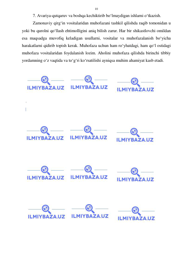  
 
10 
7. Avariya-qutqaruv va boshqa kechiktirib bo‘lmaydigan ishlarni o‘tkazish. 
Zamonaviy qirg‘in vositalaridan muhofazani tashkil qilishda raqib tomonidan u 
yoki bu qurolni qo‘llash ehtimolligini aniq bilish zarur. Har bir shikastlovchi omildan 
esa maqsadga muvofiq keladigan usullarni, vositalar va muhofazalanish bo‘yicha 
harakatlarni qidirib topish kerak. Muhofaza uchun ham ro‘yhatdagi, ham qo‘l ostidagi 
muhofaza vositalaridan foydalanish lozim. Aholini muhofaza qilishda birinchi tibbiy 
yordamning o‘z vaqtida va to‘g‘ri ko‘rsatilishi ayniqsa muhim ahamiyat kasb etadi. 
 
