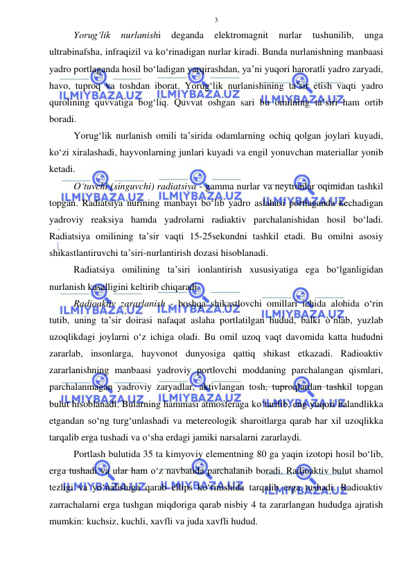  
 
3 
Yorug‘lik 
nurlanishi 
deganda 
elektromagnit 
nurlar 
tushunilib, 
unga 
ultrabinafsha, infraqizil va ko‘rinadigan nurlar kiradi. Bunda nurlanishning manbaasi 
yadro portlaganda hosil bo‘ladigan yarqirashdan, ya’ni yuqori haroratli yadro zaryadi, 
havo, tuproq va toshdan iborat. Yorug‘lik nurlanishining ta’sir etish vaqti yadro 
qurolining quvvatiga bog‘liq. Quvvat oshgan sari bu omilning ta’siri ham ortib 
boradi.  
Yorug‘lik nurlanish omili ta’sirida odamlarning ochiq qolgan joylari kuyadi, 
ko‘zi xiralashadi, hayvonlarning junlari kuyadi va engil yonuvchan materiallar yonib 
ketadi. 
O‘tuvchi (singuvchi) radiatsiya - gamma nurlar va neytronlar oqimidan tashkil 
topgan. Radiatsiya nurining manbayi bo‘lib yadro aslahasi portlaganda kechadigan 
yadroviy reaksiya hamda yadrolarni radiaktiv parchalanishidan hosil bo‘ladi. 
Radiatsiya omilining ta’sir vaqti 15-25sekundni tashkil etadi. Bu omilni asosiy 
shikastlantiruvchi ta’siri-nurlantirish dozasi hisoblanadi. 
Radiatsiya omilining ta’siri ionlantirish xususiyatiga ega bo‘lganligidan 
nurlanish kasalligini keltirib chiqaradi. 
Radioaktiv zararlanish - boshqa shikastlovchi omillari ichida alohida o‘rin 
tutib, uning ta’sir doirasi nafaqat aslaha portlatilgan hudud, balki o‘nlab, yuzlab 
uzoqlikdagi joylarni o‘z ichiga oladi. Bu omil uzoq vaqt davomida katta hududni 
zararlab, insonlarga, hayvonot dunyosiga qattiq shikast etkazadi. Radioaktiv 
zararlanishning manbaasi yadroviy portlovchi moddaning parchalangan qismlari, 
parchalanmagan yadroviy zaryadlar, aktivlangan tosh, tuproqlardan tashkil topgan 
bulut hisoblanadi. Bularning hammasi atmosferaga ko‘tarilib, eng yuqori balandlikka 
etgandan so‘ng turg‘unlashadi va metereologik sharoitlarga qarab har xil uzoqlikka 
tarqalib erga tushadi va o‘sha erdagi jamiki narsalarni zararlaydi. 
Portlash bulutida 35 ta kimyoviy elementning 80 ga yaqin izotopi hosil bo‘lib, 
erga tushadi va ular ham o‘z navbatida parchalanib boradi. Radioaktiv bulut shamol 
tezligi va yo‘nalishiga qarab ellips ko‘rinishida tarqalib erga tushadi. Radioaktiv 
zarrachalarni erga tushgan miqdoriga qarab nisbiy 4 ta zararlangan hududga ajratish 
mumkin: kuchsiz, kuchli, xavfli va juda xavfli hudud. 
