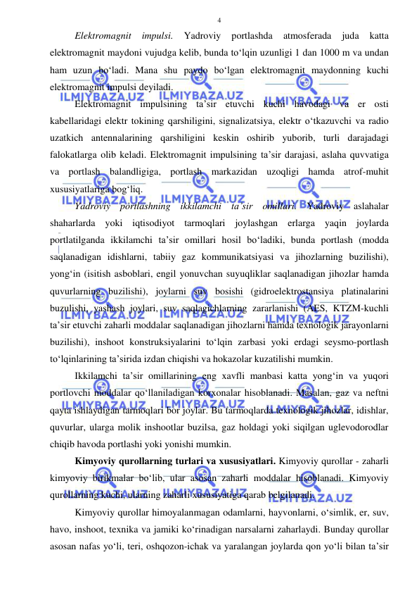  
 
4 
Elektromagnit 
impulsi. 
Yadroviy 
portlashda 
atmosferada 
juda 
katta 
elektromagnit maydoni vujudga kelib, bunda to‘lqin uzunligi 1 dan 1000 m va undan 
ham uzun bo‘ladi. Mana shu paydo bo‘lgan elektromagnit maydonning kuchi 
elektromagnit impulsi deyiladi. 
Elektromagnit impulsining ta’sir etuvchi kuchi havodagi va er osti 
kabellaridagi elektr tokining qarshiligini, signalizatsiya, elektr o‘tkazuvchi va radio 
uzatkich antennalarining qarshiligini keskin oshirib yuborib, turli darajadagi 
falokatlarga olib keladi. Elektromagnit impulsining ta’sir darajasi, aslaha quvvatiga 
va portlash balandligiga, portlash markazidan uzoqligi hamda atrof-muhit 
xususiyatlariga bog‘liq. 
Yadroviy portlashning ikkilamchi ta’sir omillari. Yadroviy aslahalar 
shaharlarda yoki iqtisodiyot tarmoqlari joylashgan erlarga yaqin joylarda 
portlatilganda ikkilamchi ta’sir omillari hosil bo‘ladiki, bunda portlash (modda 
saqlanadigan idishlarni, tabiiy gaz kommunikatsiyasi va jihozlarning buzilishi), 
yong‘in (isitish asboblari, engil yonuvchan suyuqliklar saqlanadigan jihozlar hamda 
quvurlarning buzilishi), joylarni suv bosishi (gidroelektrostansiya platinalarini 
buzulishi, yashash joylari, suv saqlagichlarning zararlanishi (AES, KTZM-kuchli 
ta’sir etuvchi zaharli moddalar saqlanadigan jihozlarni hamda texnologik jarayonlarni 
buzilishi), inshoot konstruksiyalarini to‘lqin zarbasi yoki erdagi seysmo-portlash 
to‘lqinlarining ta’sirida izdan chiqishi va hokazolar kuzatilishi mumkin. 
Ikkilamchi ta’sir omillarining eng xavfli manbasi katta yong‘in va yuqori 
portlovchi moddalar qo‘llaniladigan korxonalar hisoblanadi. Masalan, gaz va neftni 
qayta ishlaydigan tarmoqlari bor joylar. Bu tarmoqlarda texnologik jihozlar, idishlar, 
quvurlar, ularga molik inshootlar buzilsa, gaz holdagi yoki siqilgan uglevodorodlar 
chiqib havoda portlashi yoki yonishi mumkin. 
Kimyoviy qurollarning turlari va xususiyatlari. Kimyoviy qurollar - zaharli 
kimyoviy birikmalar bo‘lib, ular asosan zaharli moddalar hisoblanadi. Kimyoviy 
qurollarning kuchi, ularning zaharli xususiyatiga qarab belgilanadi. 
Kimyoviy qurollar himoyalanmagan odamlarni, hayvonlarni, o‘simlik, er, suv, 
havo, inshoot, texnika va jamiki ko‘rinadigan narsalarni zaharlaydi. Bunday qurollar 
asosan nafas yo‘li, teri, oshqozon-ichak va yaralangan joylarda qon yo‘li bilan ta’sir 
