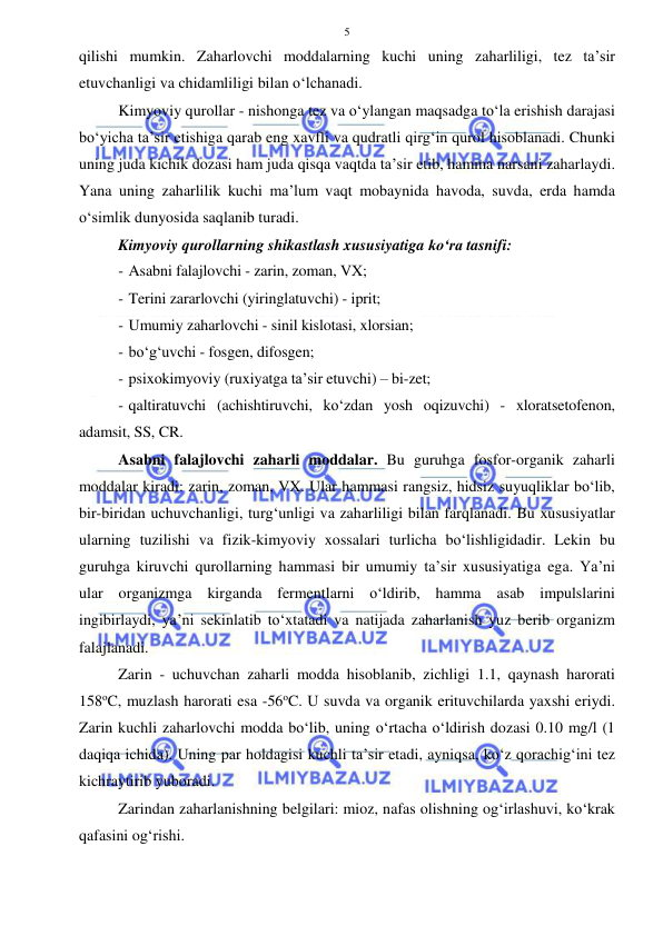  
 
5 
qilishi mumkin. Zaharlovchi moddalarning kuchi uning zaharliligi, tez ta’sir 
etuvchanligi va chidamliligi bilan o‘lchanadi. 
Kimyoviy qurollar - nishonga tez va o‘ylangan maqsadga to‘la erishish darajasi 
bo‘yicha ta’sir etishiga qarab eng xavfli va qudratli qirg‘in qurol hisoblanadi. Chunki 
uning juda kichik dozasi ham juda qisqa vaqtda ta’sir etib, hamma narsani zaharlaydi. 
Yana uning zaharlilik kuchi ma’lum vaqt mobaynida havoda, suvda, erda hamda 
o‘simlik dunyosida saqlanib turadi. 
Kimyoviy qurollarning shikastlash xususiyatiga ko‘ra tasnifi: 
- Asabni falajlovchi - zarin, zoman, VX;  
- Terini zararlovchi (yiringlatuvchi) - iprit;  
- Umumiy zaharlovchi - sinil kislotasi, xlorsian;  
- bo‘g‘uvchi - fosgen, difosgen;  
- psixokimyoviy (ruxiyatga ta’sir etuvchi) – bi-zet; 
- qaltiratuvchi (achishtiruvchi, ko‘zdan yosh oqizuvchi) - xloratsetofenon, 
adamsit, SS, CR. 
Asabni falajlovchi zaharli moddalar. Bu guruhga fosfor-organik zaharli 
moddalar kiradi: zarin, zoman, VX. Ular hammasi rangsiz, hidsiz suyuqliklar bo‘lib, 
bir-biridan uchuvchanligi, turg‘unligi va zaharliligi bilan farqlanadi. Bu xususiyatlar 
ularning tuzilishi va fizik-kimyoviy xossalari turlicha bo‘lishligidadir. Lekin bu 
guruhga kiruvchi qurollarning hammasi bir umumiy ta’sir xususiyatiga ega. Ya’ni 
ular organizmga kirganda fermentlarni o‘ldirib, hamma asab impulslarini 
ingibirlaydi, ya’ni sekinlatib to‘xtatadi va natijada zaharlanish yuz berib organizm 
falajlanadi. 
Zarin - uchuvchan zaharli modda hisoblanib, zichligi 1.1, qaynash harorati 
158oC, muzlash harorati esa -56oC. U suvda va organik erituvchilarda yaxshi eriydi. 
Zarin kuchli zaharlovchi modda bo‘lib, uning o‘rtacha o‘ldirish dozasi 0.10 mg/l (1 
daqiqa ichida). Uning par holdagisi kuchli ta’sir etadi, ayniqsa, ko‘z qorachig‘ini tez 
kichraytirib yuboradi. 
Zarindan zaharlanishning belgilari: mioz, nafas olishning og‘irlashuvi, ko‘krak 
qafasini og‘rishi. 
