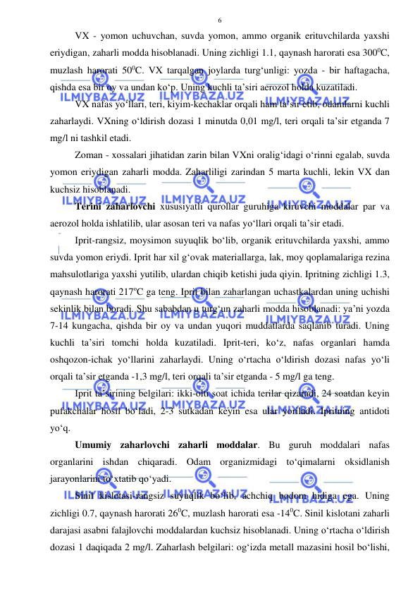  
 
6 
VX - yomon uchuvchan, suvda yomon, ammo organik erituvchilarda yaxshi 
eriydigan, zaharli modda hisoblanadi. Uning zichligi 1.1, qaynash harorati esa 3000C, 
muzlash harorati 500C. VX tarqalgan joylarda turg‘unligi: yozda - bir haftagacha, 
qishda esa bir oy va undan ko‘p. Uning kuchli ta’siri aerozol holda kuzatiladi. 
VX nafas yo‘llari, teri, kiyim-kechaklar orqali ham ta’sir etib, odamlarni kuchli 
zaharlaydi. VXning o‘ldirish dozasi 1 minutda 0,01 mg/l, teri orqali ta’sir etganda 7 
mg/l ni tashkil etadi.  
Zoman - xossalari jihatidan zarin bilan VXni oralig‘idagi o‘rinni egalab, suvda 
yomon eriydigan zaharli modda. Zaharliligi zarindan 5 marta kuchli, lekin VX dan 
kuchsiz hisoblanadi. 
Terini zaharlovchi xususiyatli qurollar guruhiga kiruvchi moddalar par va 
aerozol holda ishlatilib, ular asosan teri va nafas yo‘llari orqali ta’sir etadi.  
Iprit-rangsiz, moysimon suyuqlik bo‘lib, organik erituvchilarda yaxshi, ammo 
suvda yomon eriydi. Iprit har xil g‘ovak materiallarga, lak, moy qoplamalariga rezina 
mahsulotlariga yaxshi yutilib, ulardan chiqib ketishi juda qiyin. Ipritning zichligi 1.3, 
qaynash harorati 217oC ga teng. Iprit bilan zaharlangan uchastkalardan uning uchishi 
sekinlik bilan boradi. Shu sababdan u turg‘un zaharli modda hisoblanadi: ya’ni yozda 
7-14 kungacha, qishda bir oy va undan yuqori muddatlarda saqlanib turadi. Uning 
kuchli ta’siri tomchi holda kuzatiladi. Iprit-teri, ko‘z, nafas organlari hamda 
oshqozon-ichak yo‘llarini zaharlaydi. Uning o‘rtacha o‘ldirish dozasi nafas yo‘li 
orqali ta’sir etganda -1,3 mg/l, teri orqali ta’sir etganda - 5 mg/l ga teng.  
Iprit ta’sirining belgilari: ikki-olti soat ichida terilar qizaradi, 24 soatdan keyin 
pufakchalar hosil bo‘ladi, 2-3 sutkadan keyin esa ular yoriladi. Ipritning antidoti 
yo‘q. 
Umumiy zaharlovchi zaharli moddalar. Bu guruh moddalari nafas 
organlarini ishdan chiqaradi. Odam organizmidagi to‘qimalarni oksidlanish 
jarayonlarini to‘xtatib qo‘yadi. 
Sinil kislotasi-rangsiz suyuqlik bo‘lib, achchiq bodom hidiga ega. Uning 
zichligi 0.7, qaynash harorati 260C, muzlash harorati esa -140C. Sinil kislotani zaharli 
darajasi asabni falajlovchi moddalardan kuchsiz hisoblanadi. Uning o‘rtacha o‘ldirish 
dozasi 1 daqiqada 2 mg/l. Zaharlash belgilari: og‘izda metall mazasini hosil bo‘lishi, 
